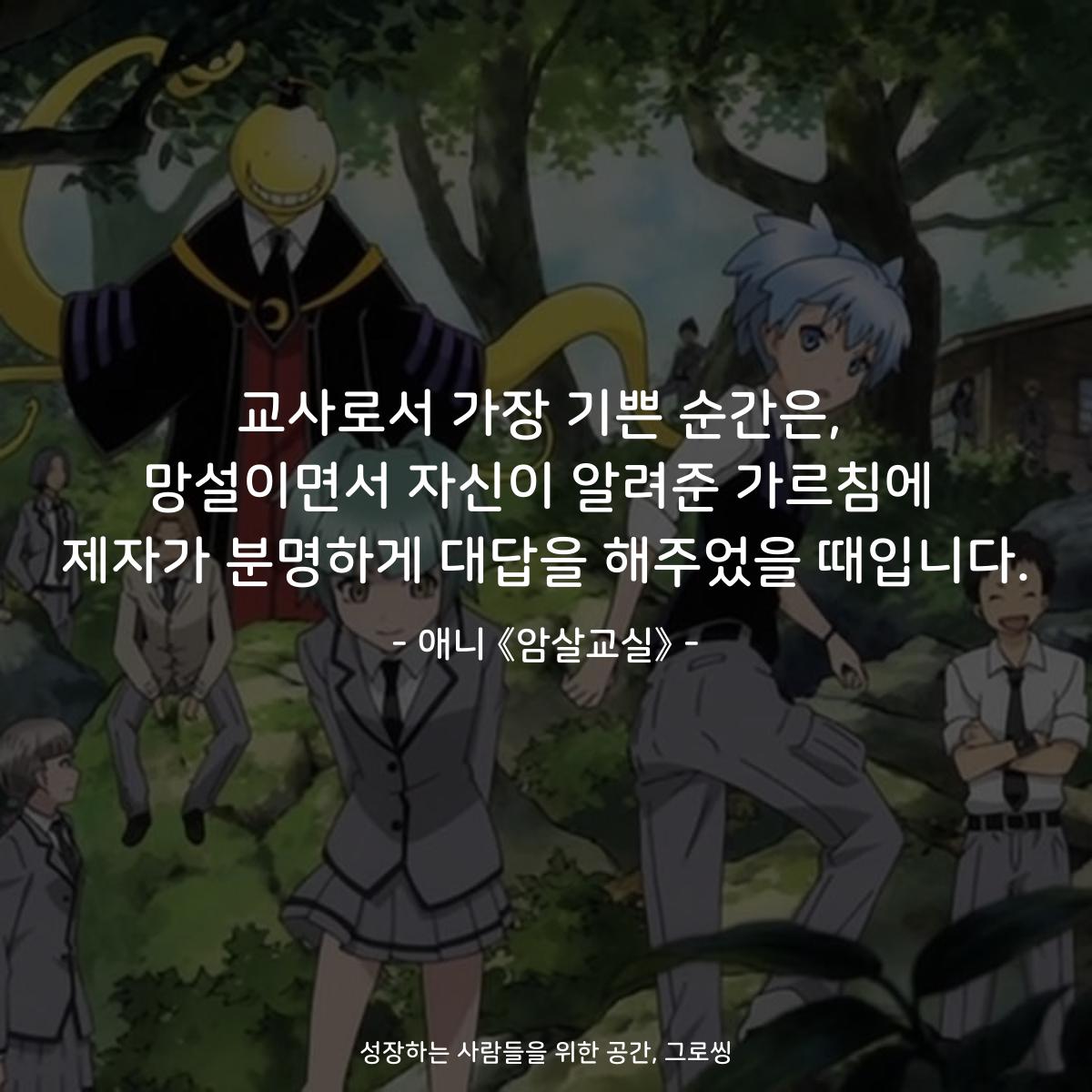 교사로서 가장 기쁜 순간은, 망설이면서 자신이 알려준 가르침에 제자가 분명하게 대답을 해주었을 때입니다. - 애니 《암살교실》