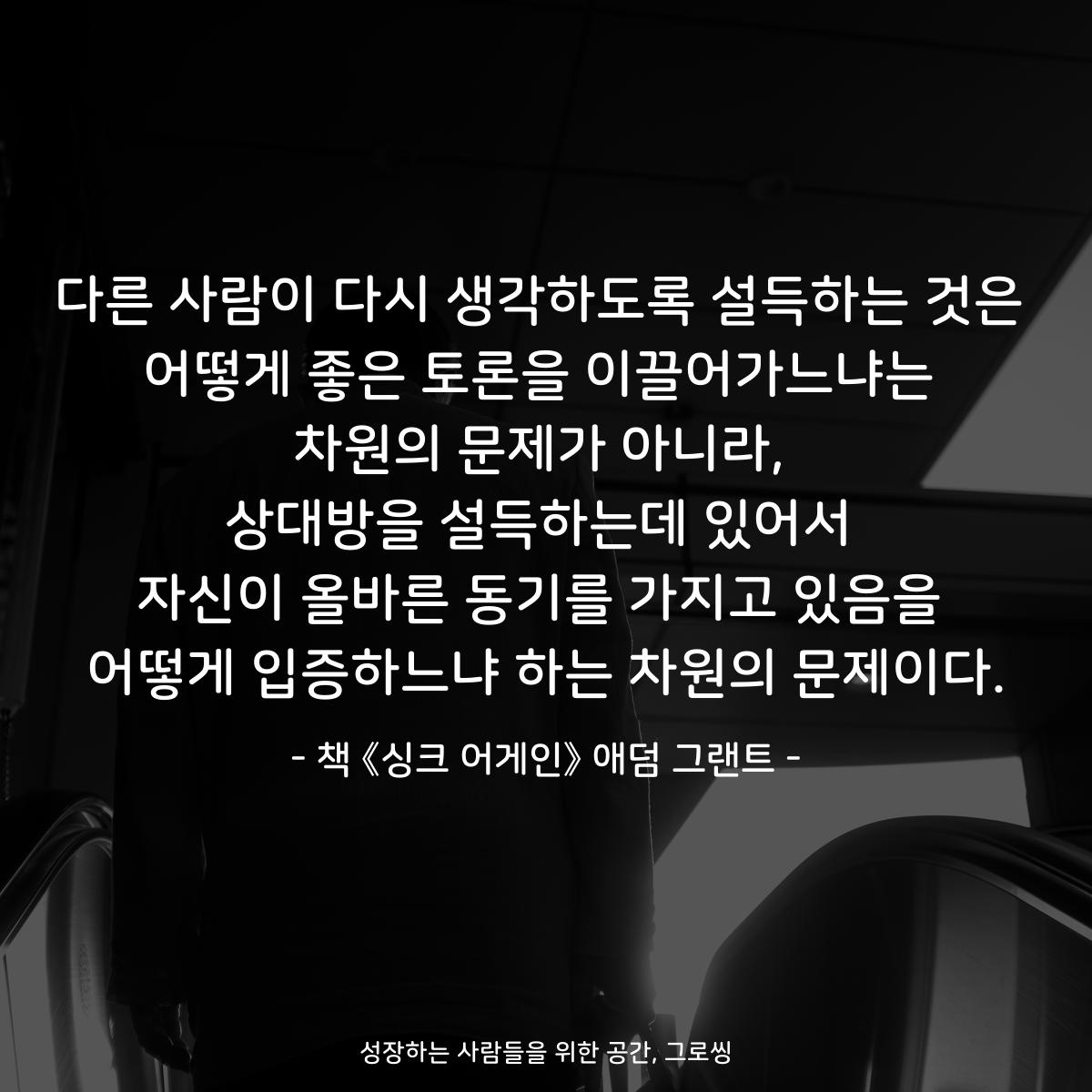 다른 사람이 다시 생각하도록 설득하는 것은 어떻게 좋은 토론을 이끌어가느냐는 차원의 문제가 아니라, 상대방을 설득하는데 있어서 자신이 올바른 동기를 가지고 있음을 어떻게 입증하느냐 하는 차원의 문제이다. - 책 《싱크 어게인》 애덤 그랜트