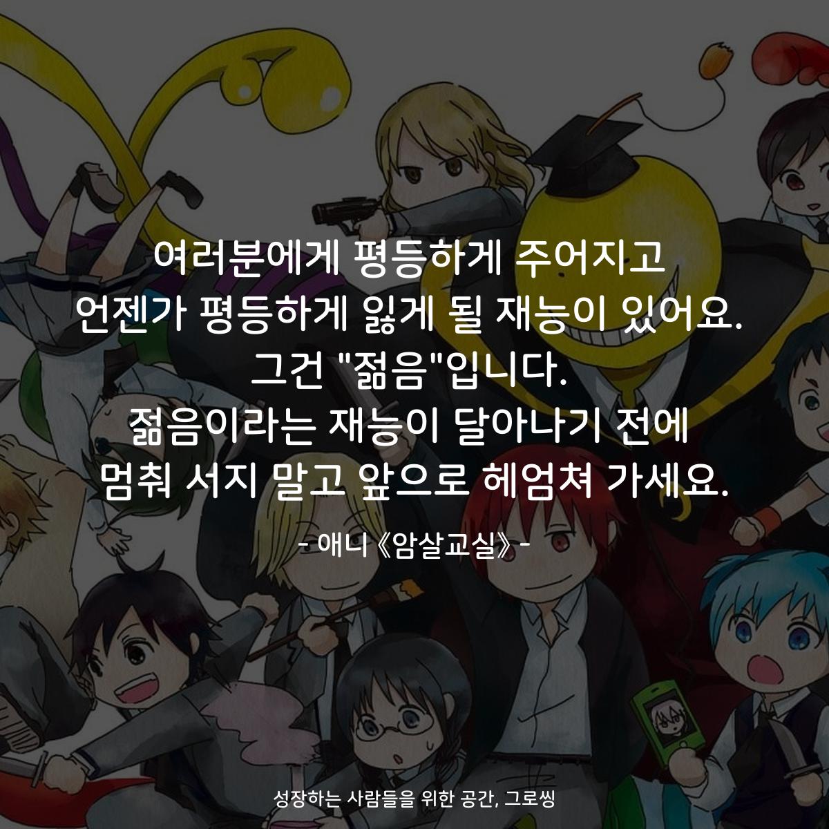여러분에게 평등하게 주어지고 언젠가 평등하게 잃게 될 재능이 있어요. 그건 "젊음"입니다. 젊음이라는 재능이 달아나기 전에 멈춰 서지 말고 앞으로 헤엄쳐 가세요. - 애니 《암살교실》