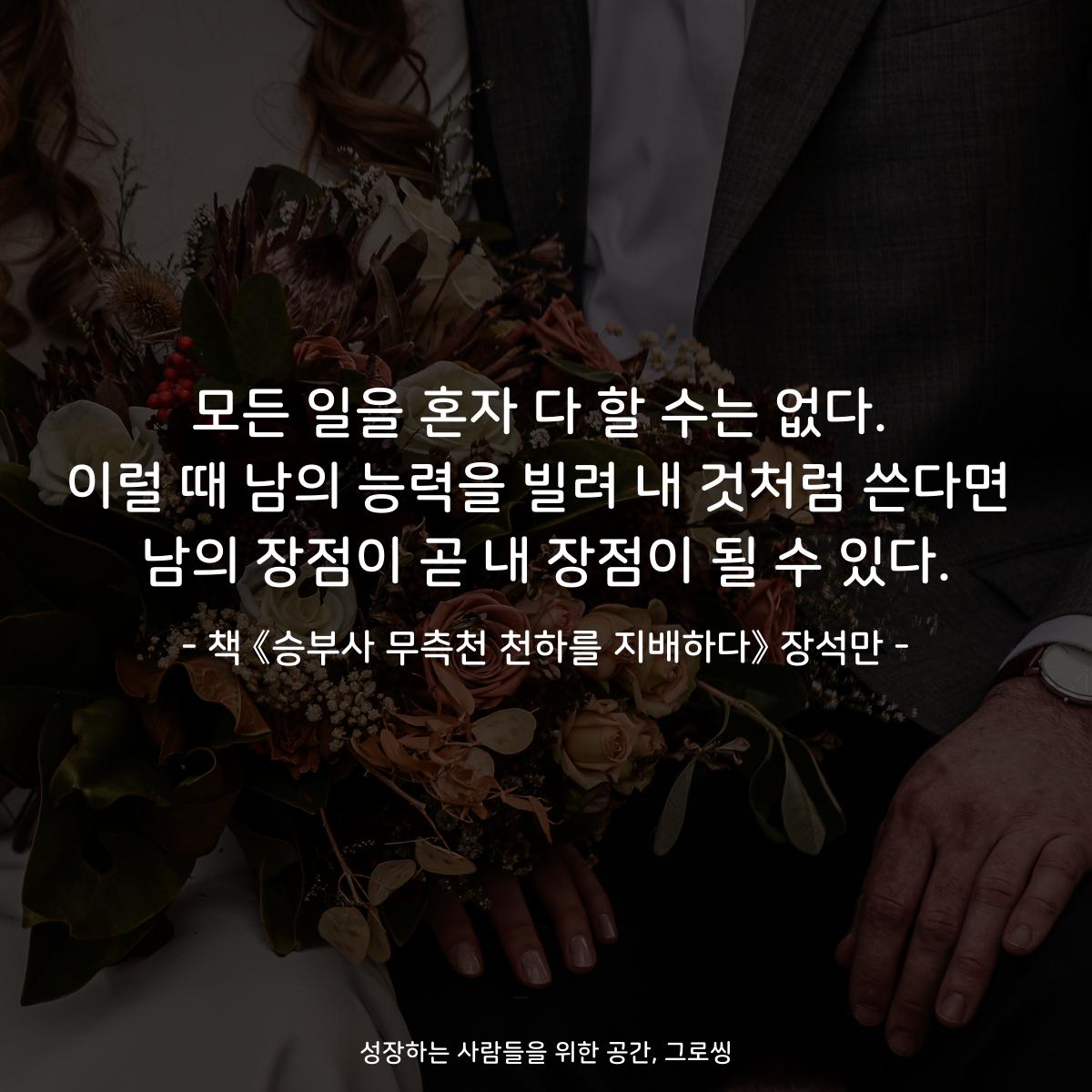 모든 일을 혼자 다 할 수는 없다. 이럴 때 남의 능력을 빌려 내 것처럼 쓴다면 남의 장점이 곧 내 장점이 될 수 있다. - 책 《승부사 무측천 천하를 지배하다》 장석만