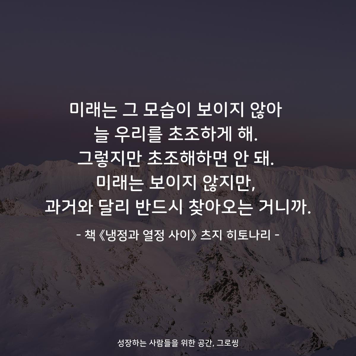 미래는 그 모습이 보이지 않아 늘 우리를 초조하게 해. 그렇지만 초조해하면 안 돼. 미래는 보이지 않지만, 과거와 달리 반드시 찾아오는 거니까. - 책 《냉정과 열정 사이》 츠지 히토나리