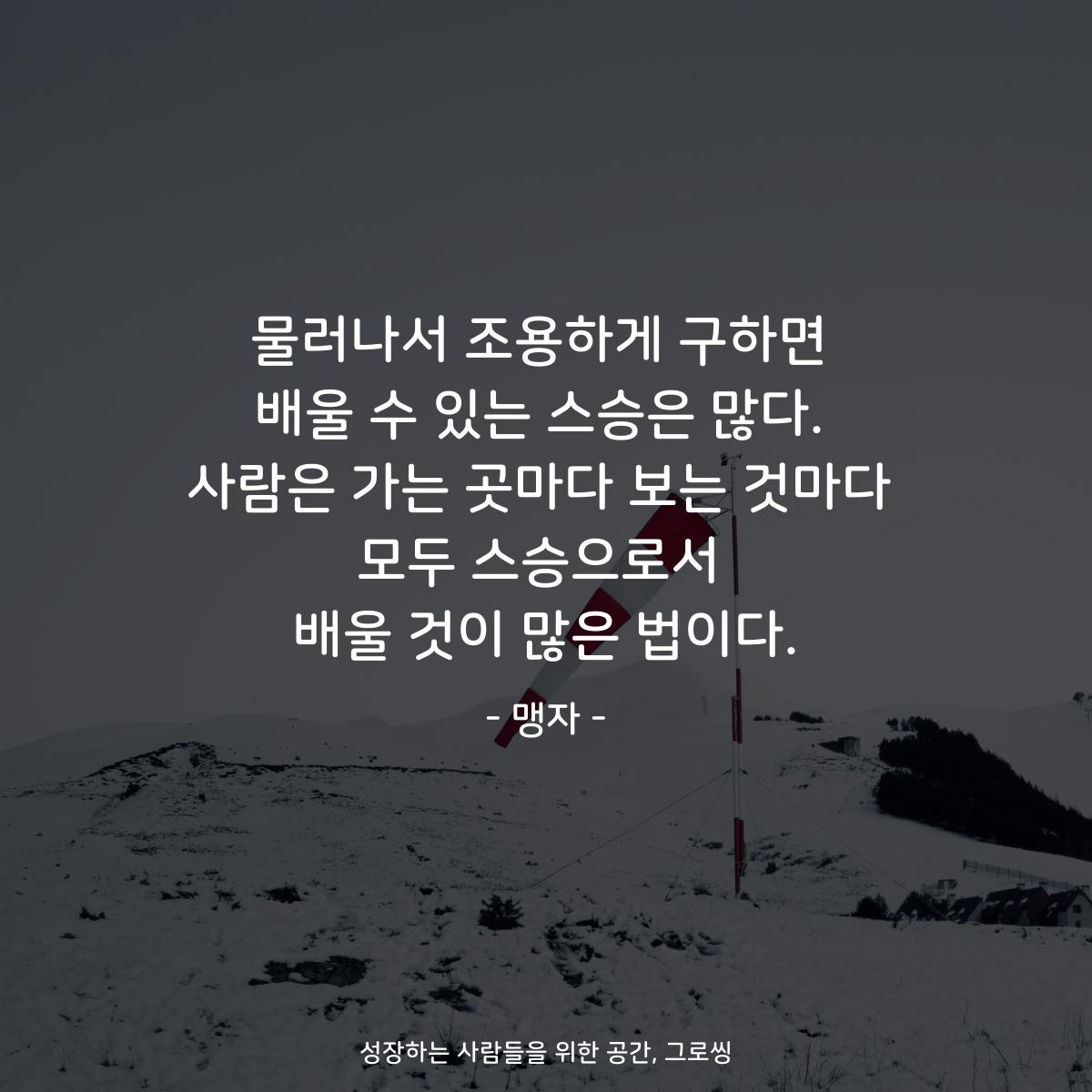 물러나서 조용하게 구하면 배울 수 있는 스승은 많다. 사람은 가는 곳마다 보는 것마다 모두 스승으로서 배울 것이 많은 법이다. - 맹자