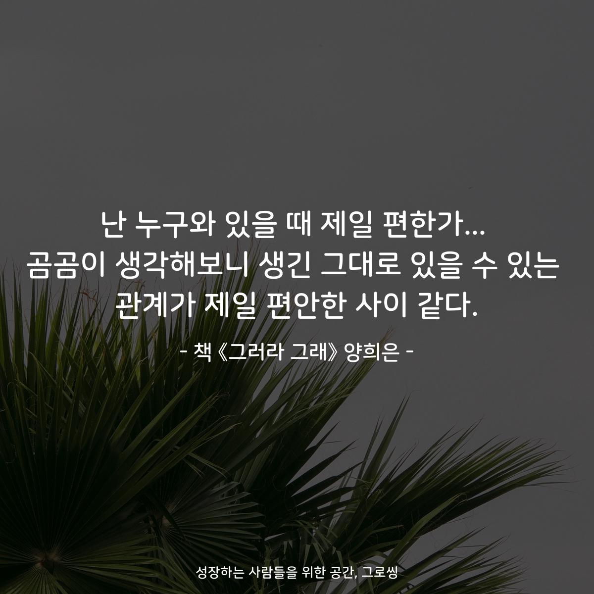 난 누구와 있을 때 제일 편한가... 곰곰이 생각해보니 생긴 그대로 있을 수 있는 관계가 제일 편안한 사이 같다. - 책 《그러라 그래》 양희은