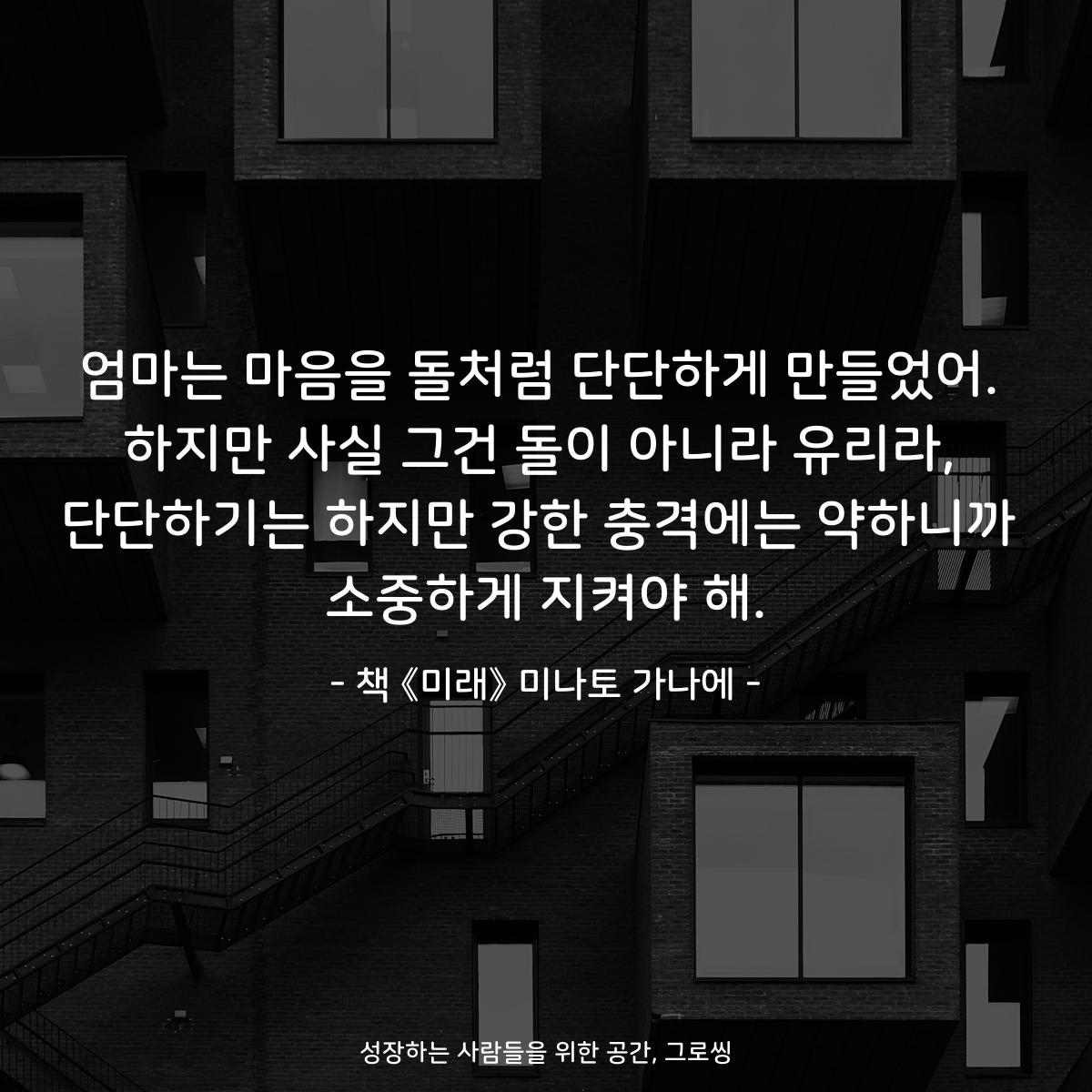 엄마는 마음을 돌처럼 단단하게 만들었어. 하지만 사실 그건 돌이 아니라 유리라, 단단하기는 하지만 강한 충격에는 약하니까 소중하게 지켜야 해. - 책 《미래》 미나토 가나에