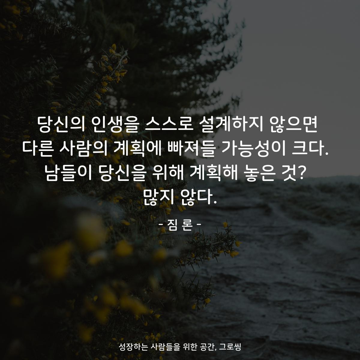 당신의 인생을 스스로 설계하지 않으면 다른 사람의 계획에 빠져들 가능성이 크다.  남들이 당신을 위해 계획해 놓은 것?  많지 않다. - 짐 론