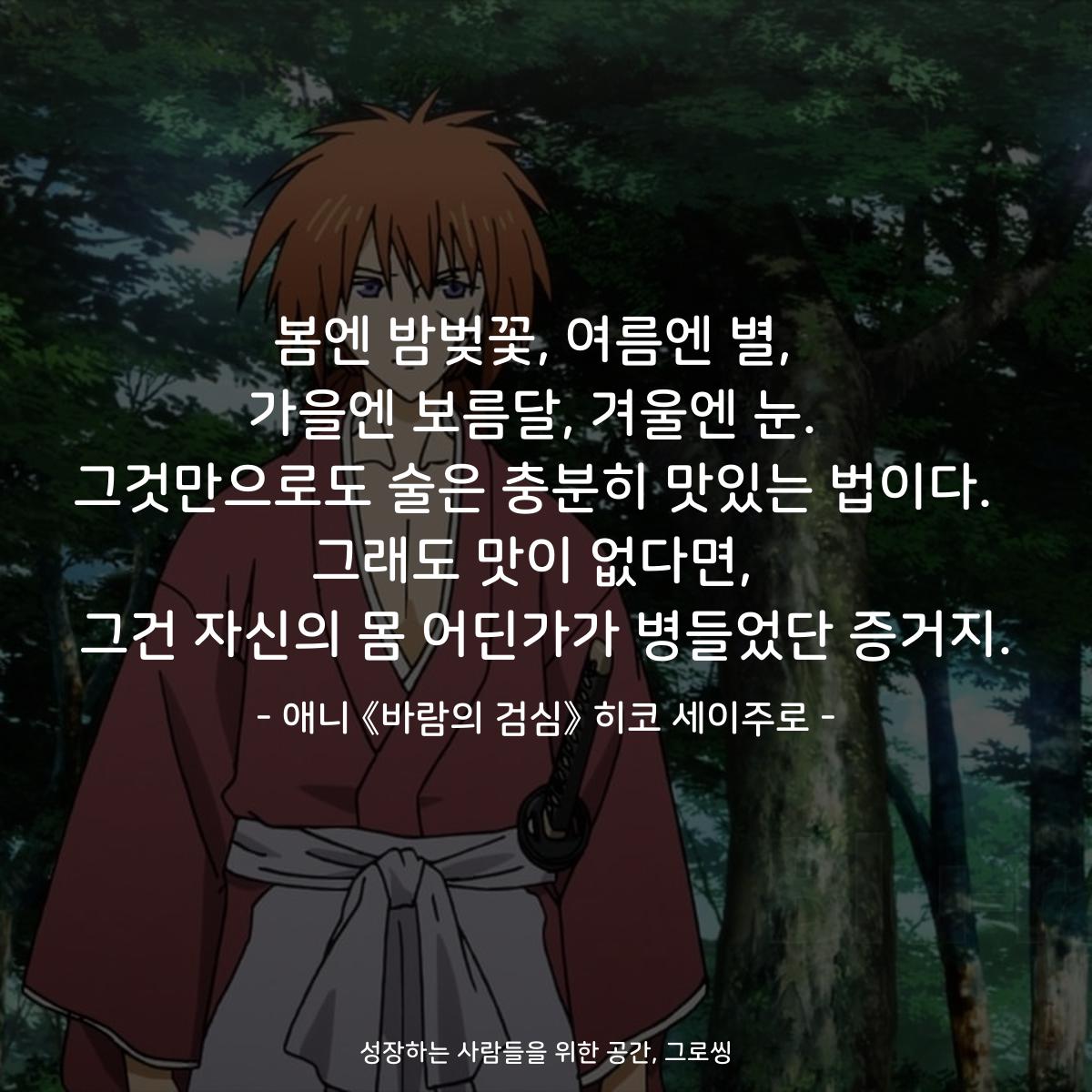 봄엔 밤벚꽃, 여름엔 별,  가을엔 보름달, 겨울엔 눈.  그것만으로도 술은 충분히 맛있는 법이다.  그래도 맛이 없다면,  그건 자신의 몸 어딘가가 병들었단 증거지. - 애니 《바람의 검심》 히코 세이주로