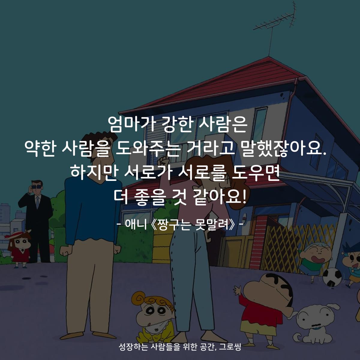 엄마가 강한 사람은 약한 사람을 도와주는 거라고 말했잖아요.  하지만 서로가 서로를 도우면  더 좋을 것 같아요! - 애니 《짱구는 못말려》