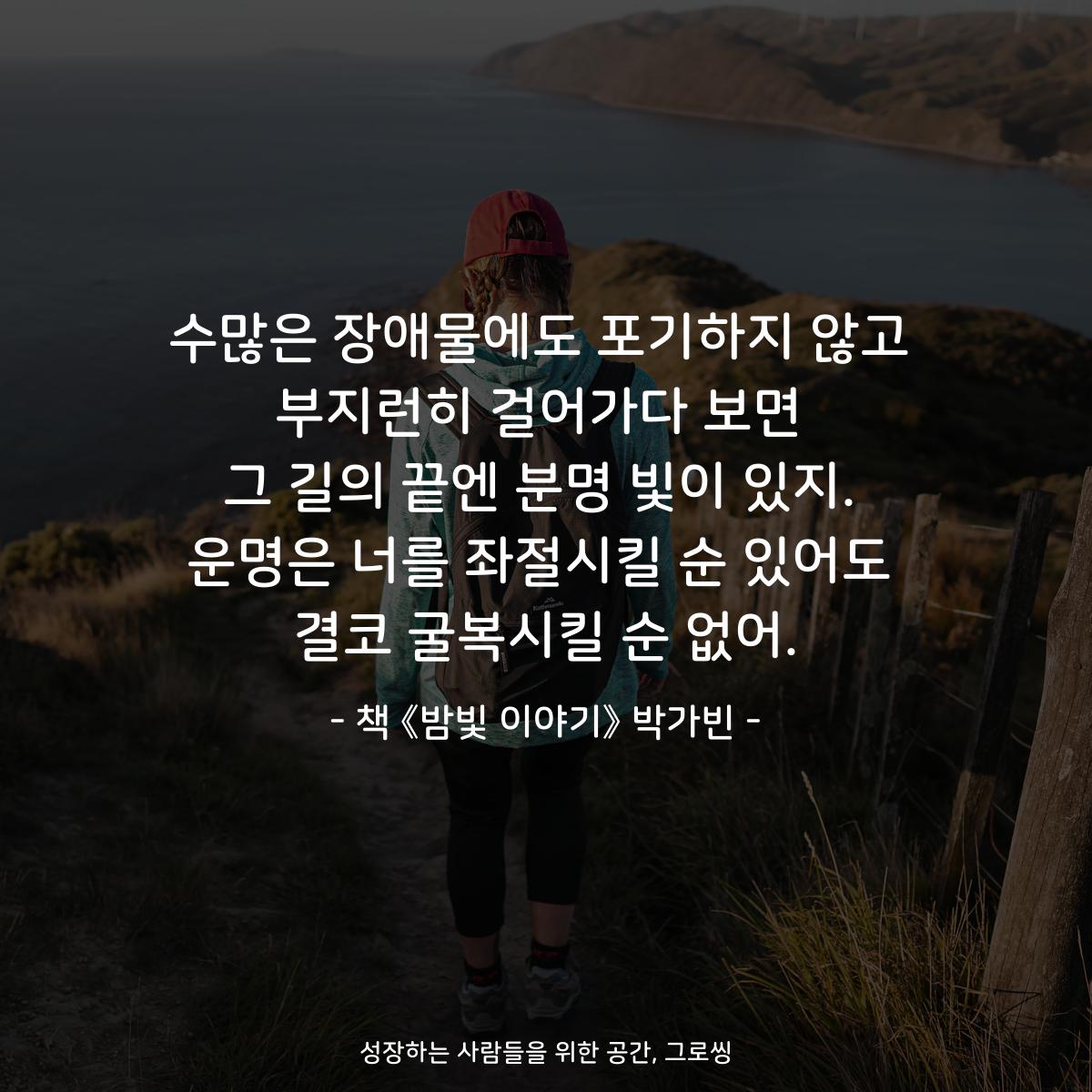 수많은 장애물에도 포기하지 않고 부지런히 걸어가다 보면 그 길의 끝엔 분명 빛이 있지. 운명은 너를 좌절시킬 순 있어도 결코 굴복시킬 순 없어. - 책 《밤빛 이야기》 박가빈