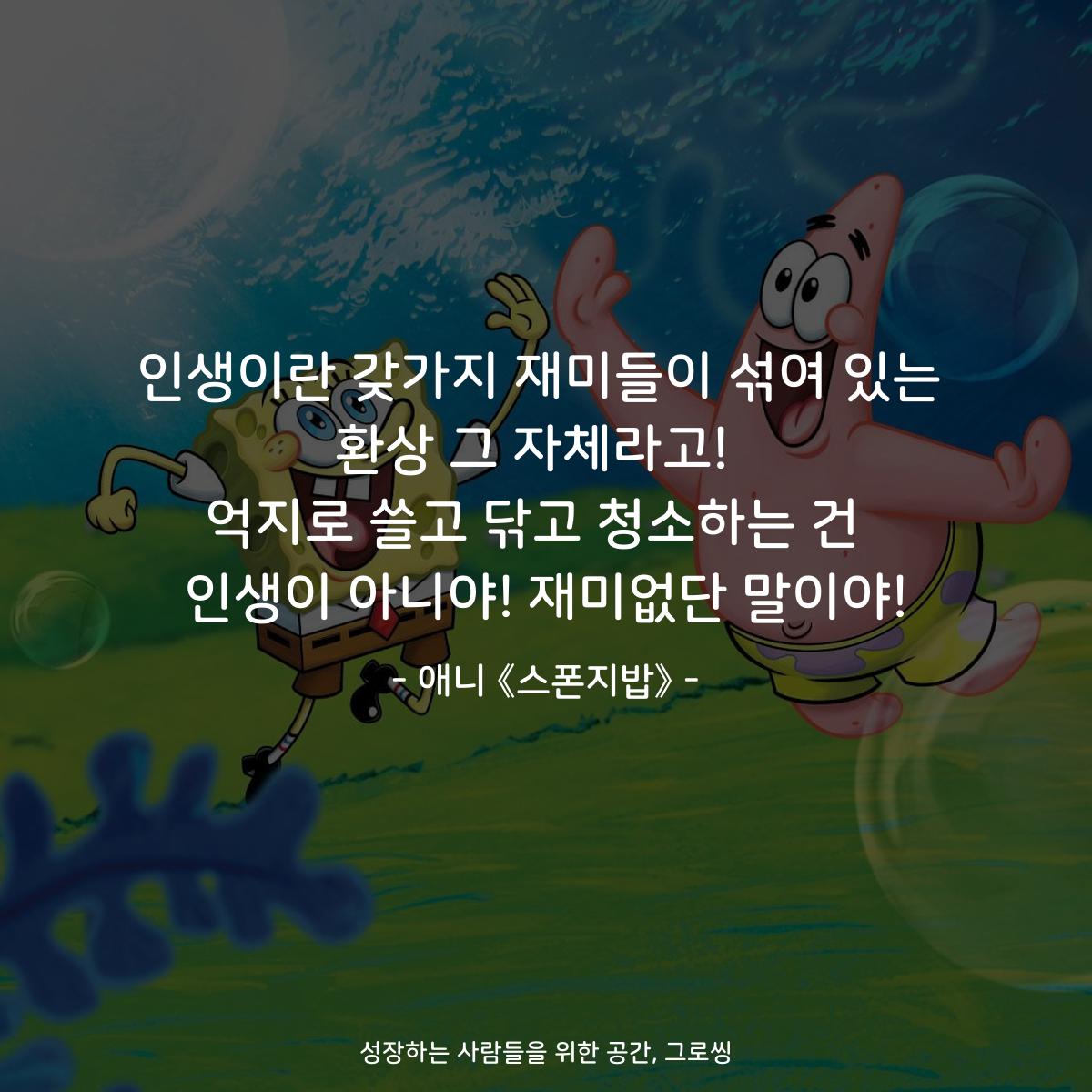인생이란 갖가지 재미들이 섞여 있는 환상 그 자체라고!  억지로 쓸고 닦고 청소하는 건  인생이 아니야! 재미없단 말이야! - 애니 《스폰지밥》