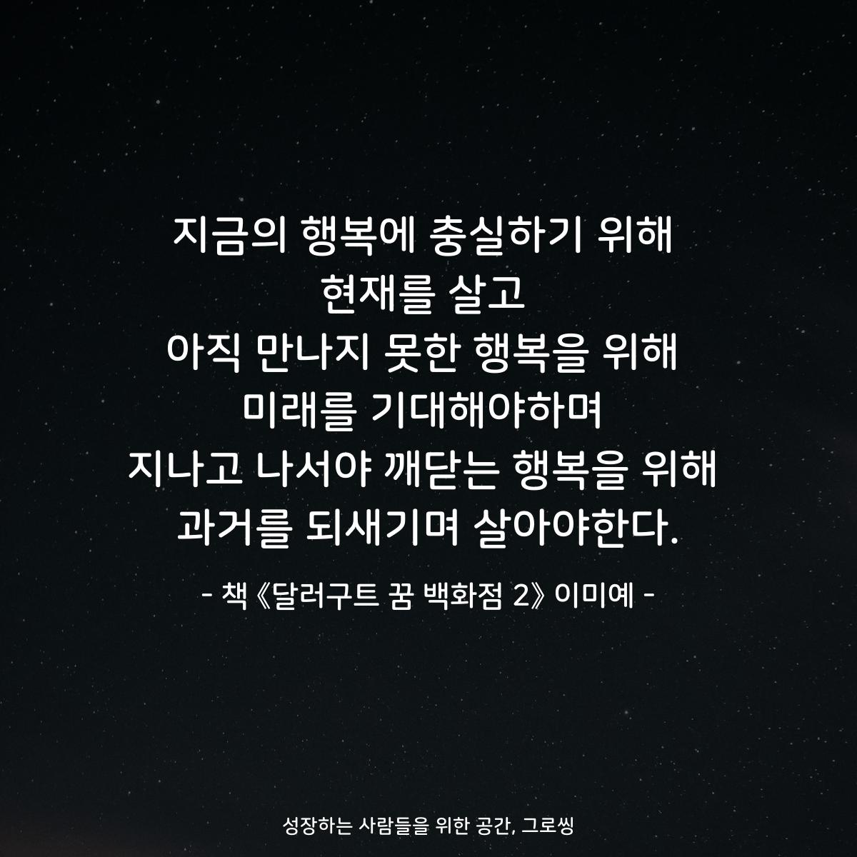 지금의 행복에 충실하기 위해 현재를 살고 아직 만나지 못한 행복을 위해 미래를 기대해야하며 지나고 나서야 깨닫는 행복을 위해 과거를 되새기며 살아야한다. - 책 《달러구트 꿈 백화점 2》 이미예
