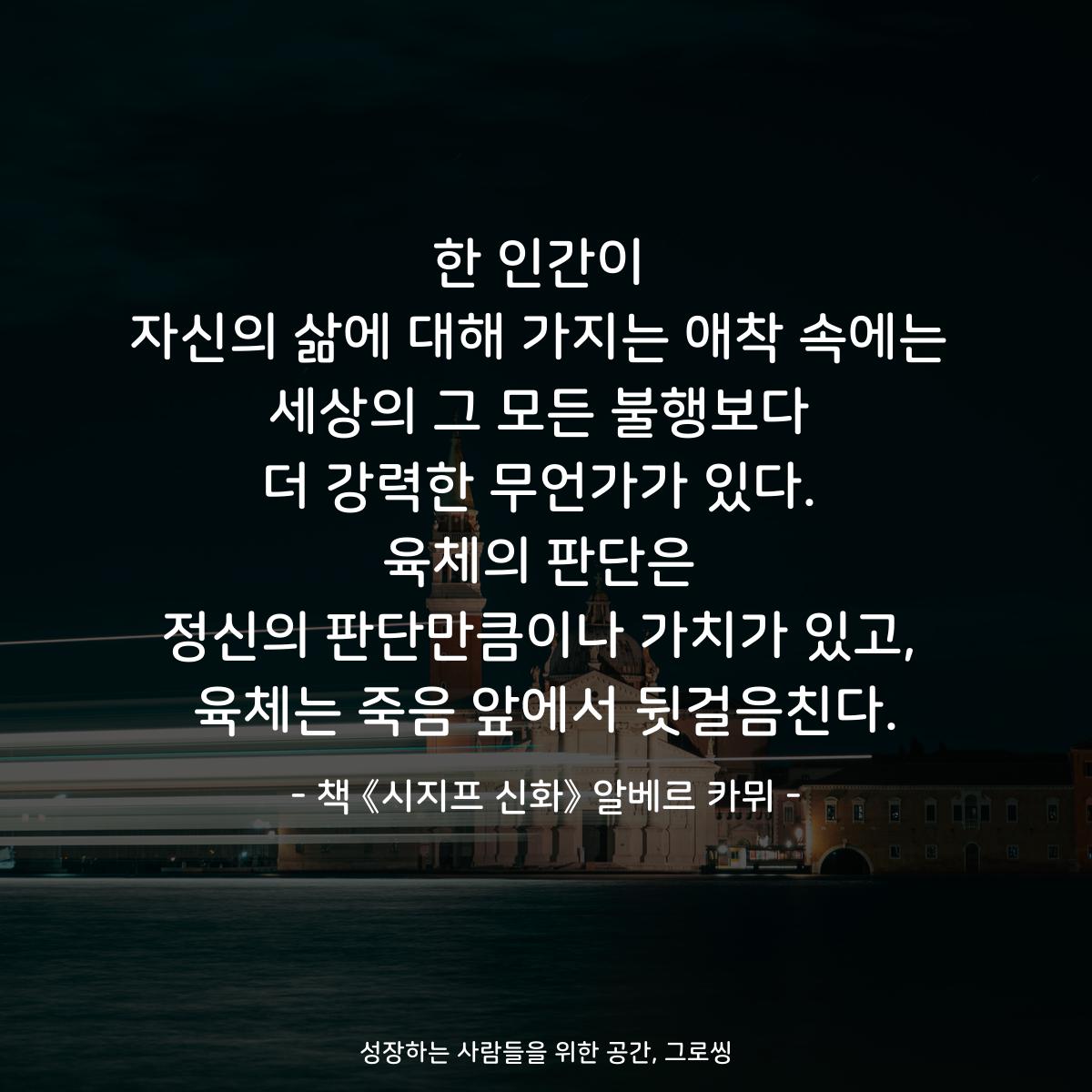 한 인간이 자신의 삶에 대해 가지는 애착 속에는 세상의 그 모든 불행보다 더 강력한 무언가가 있다. 육체의 판단은 정신의 판단만큼이나 가치가 있고, 육체는 죽음 앞에서 뒷걸음친다. - 책 《시지프 신화》 알베르 카뮈