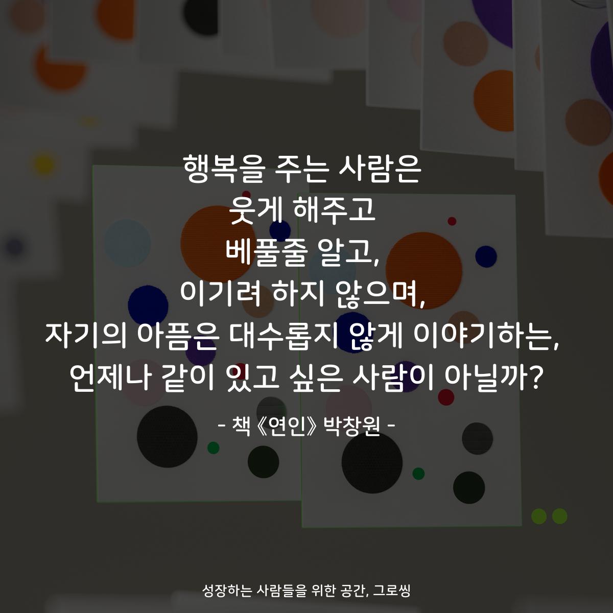 행복을 주는 사람은 웃게 해주고 베풀줄 알고, 이기려 하지 않으며, 자기의 아픔은 대수롭지 않게 이야기하는, 언제나 같이 있고 싶은 사람이 아닐까? - 책 《연인》 박창원