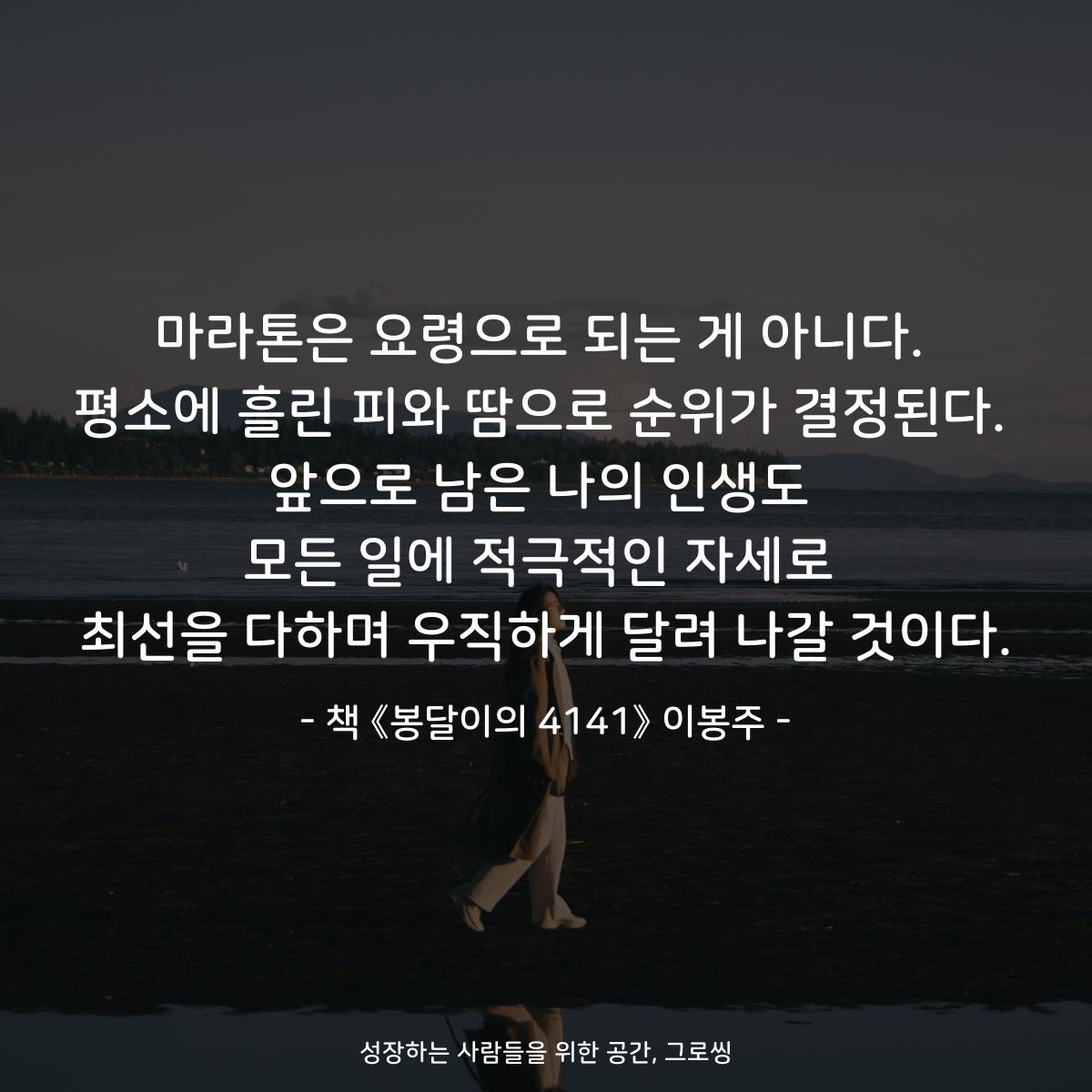 마라톤은 요령으로 되는 게 아니다. 평소에 흘린 피와 땀으로 순위가 결정된다. 앞으로 남은 나의 인생도 모든 일에 적극적인 자세로 최선을 다하며 우직하게 달려 나갈 것이다. - 책 《봉달이의 4141》 이봉주