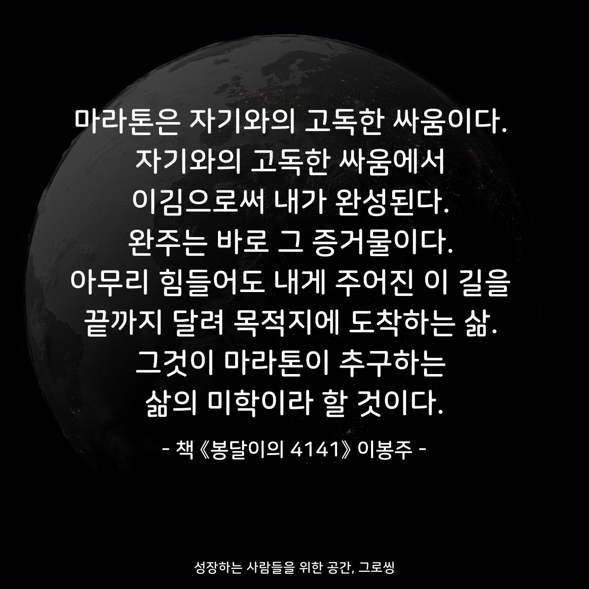 마라톤은 자기와의 고독한 싸움이다. 자기와의 고독한 싸움에서 이김으로써 내가 완성된다. 완주는 바로 그 증거물이다. 아무리 힘들어도 내게 주어진 이 길을 끝까지 달려 목적지에 도착하는 삶. 그것이 마라톤이 추구하는 삶의 미학이라 할 것이다. - 책 《봉달이의 4141》 이봉주