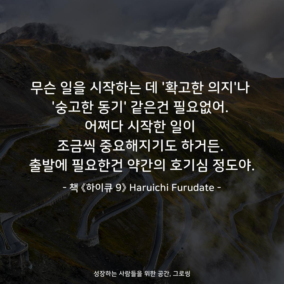 무슨 일을 시작하는 데 '확고한 의지'나 '숭고한 동기' 같은건 필요없어. 어쩌다 시작한 일이 조금씩 중요해지기도 하거든. 출발에 필요한건 약간의 호기심 정도야. - 책 《하이큐 9》 Haruichi Furudate