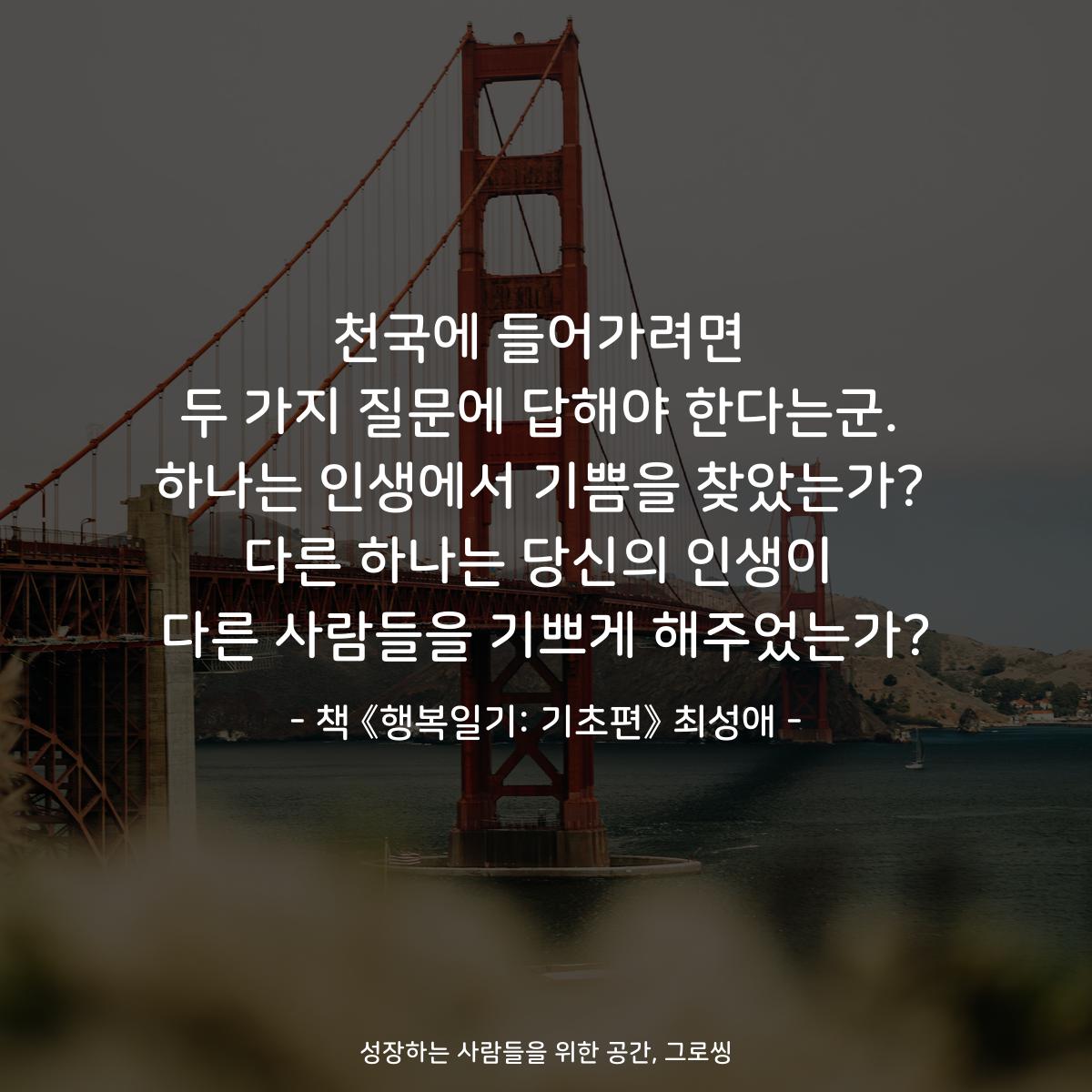 천국에 들어가려면 두 가지 질문에 답해야 한다는군. 하나는 인생에서 기쁨을 찾았는가? 다른 하나는 당신의 인생이 다른 사람들을 기쁘게 해주었는가? - 책 《행복일기: 기초편》 최성애