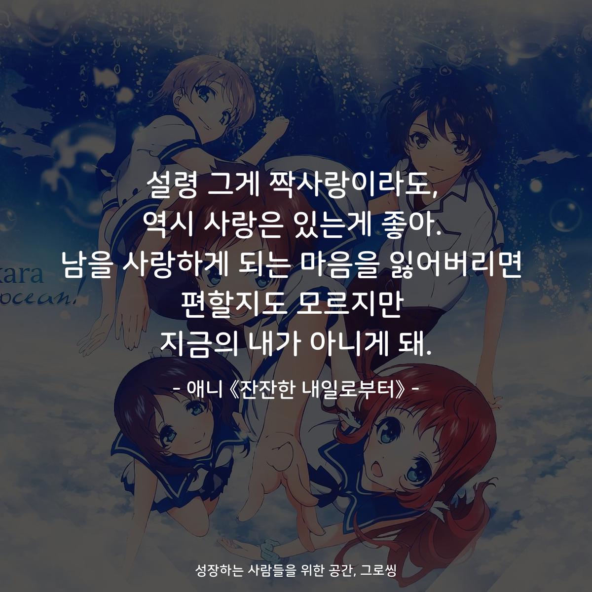 설령 그게 짝사랑이라도, 역시 사랑은 있는게 좋아. 남을 사랑하게 되는 마음을 잃어버리면 편할지도 모르지만 지금의 내가 아니게 돼. - 애니 《잔잔한 내일로부터》
