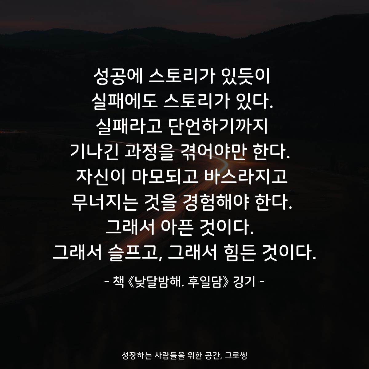 성공에 스토리가 있듯이 실패에도 스토리가 있다. 실패라고 단언하기까지 기나긴 과정을 겪어야만 한다.  자신이 마모되고 바스라지고 무너지는 것을 경험해야 한다. 그래서 아픈 것이다.  그래서 슬프고, 그래서 힘든 것이다. - 책 《낮달밤해》 깅기