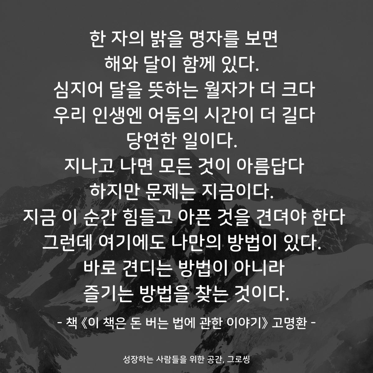 한 자의 밝을 명자를 보면 해와 달이 함께 있다.  심지어 달을 뜻하는 월자가 더 크다 우리 인생엔 어둠의 시간이 더 길다 당연한 일이다.  지나고 나면 모든 것이 아름답다 하지만 문제는 지금이다.  지금 이 순간 힘들고 아픈 것을 견뎌야 한다 그런데 여기에도 나만의 방법이 있다.  바로 견디는 방법이 아니라 즐기는 방법을 찾는 것이다. - 책 《이 책은 돈 버는 법에 관한 이야기》 고명환