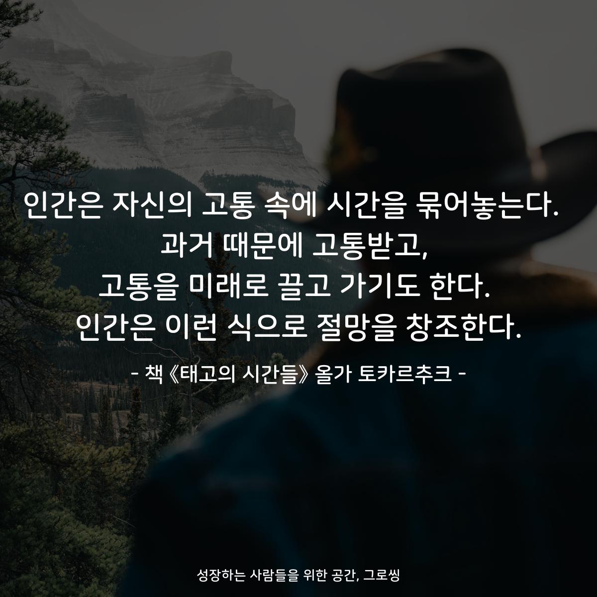 인간은 자신의 고통 속에 시간을 묶어놓는다.  과거 때문에 고통받고, 고통을 미래로 끌고 가기도 한다. 인간은 이런 식으로 절망을 창조한다. - 책 《태고의 시간들》 올가 토카르추크