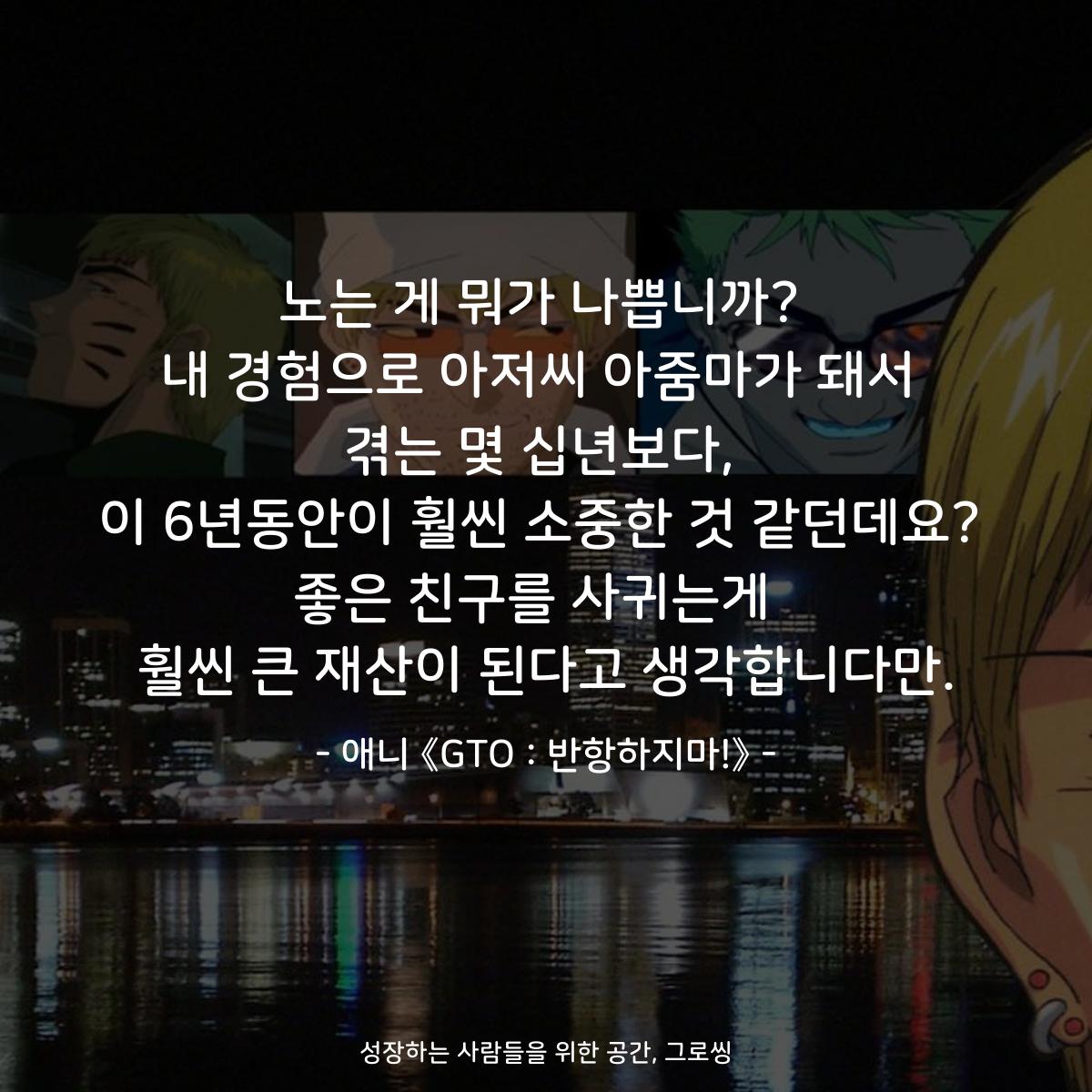 노는 게 뭐가 나쁩니까? 내 경험으로 아저씨 아줌마가 돼서 겪는 몇 십년보다, 이 6년동안이 훨씬 소중한 것 같던데요? 좋은 친구를 사귀는게  훨씬 큰 재산이 된다고 생각합니다만. - 애니 《GTO : 반항하지마!》