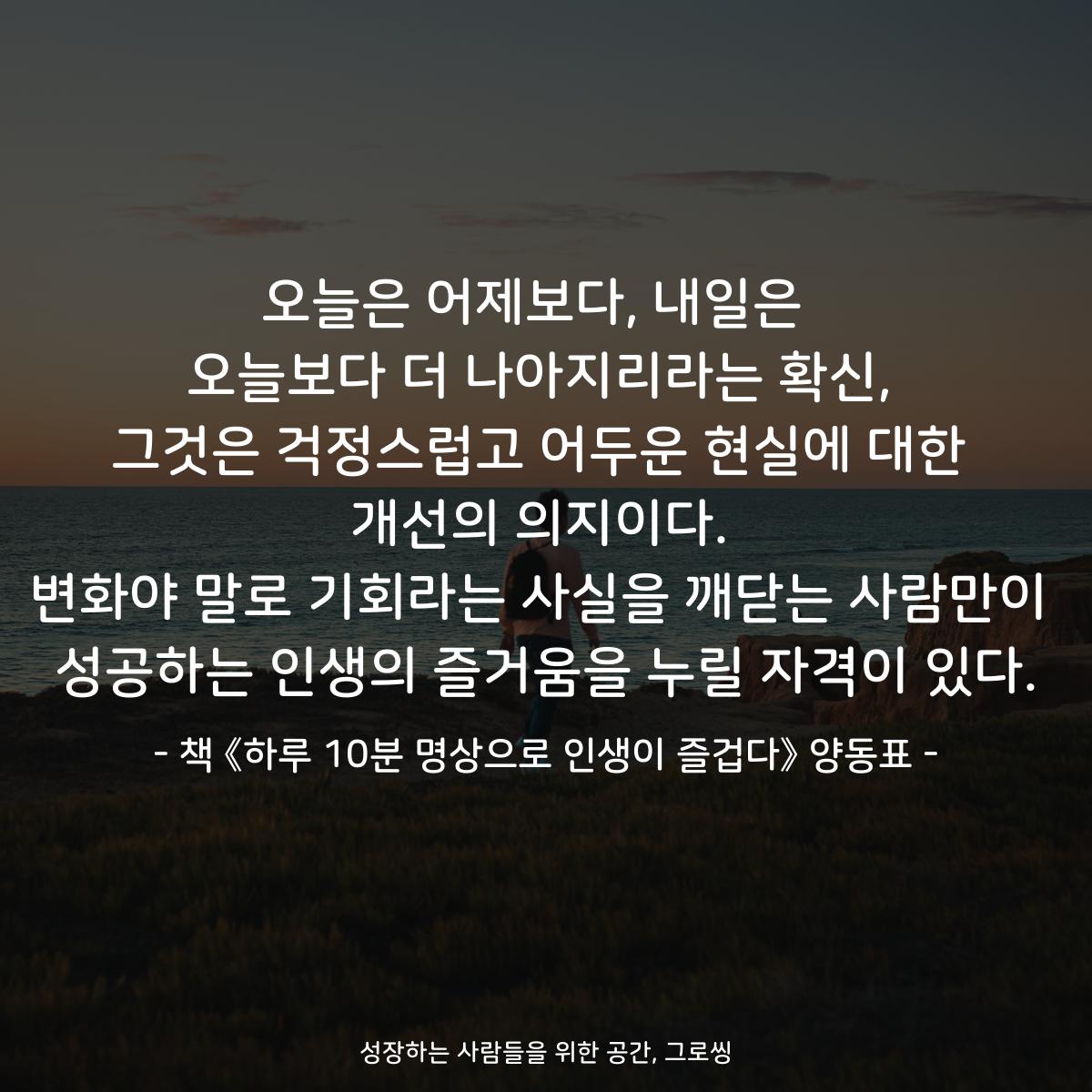 오늘은 어제보다, 내일은  오늘보다 더 나아지리라는 확신, 그것은 걱정스럽고 어두운 현실에 대한 개선의 의지이다. 변화야 말로 기회라는 사실을 깨닫는 사람만이 성공하는 인생의 즐거움을 누릴 자격이 있다. - 책 《하루 10분 명상으로 인생이 즐겁다》 양동표