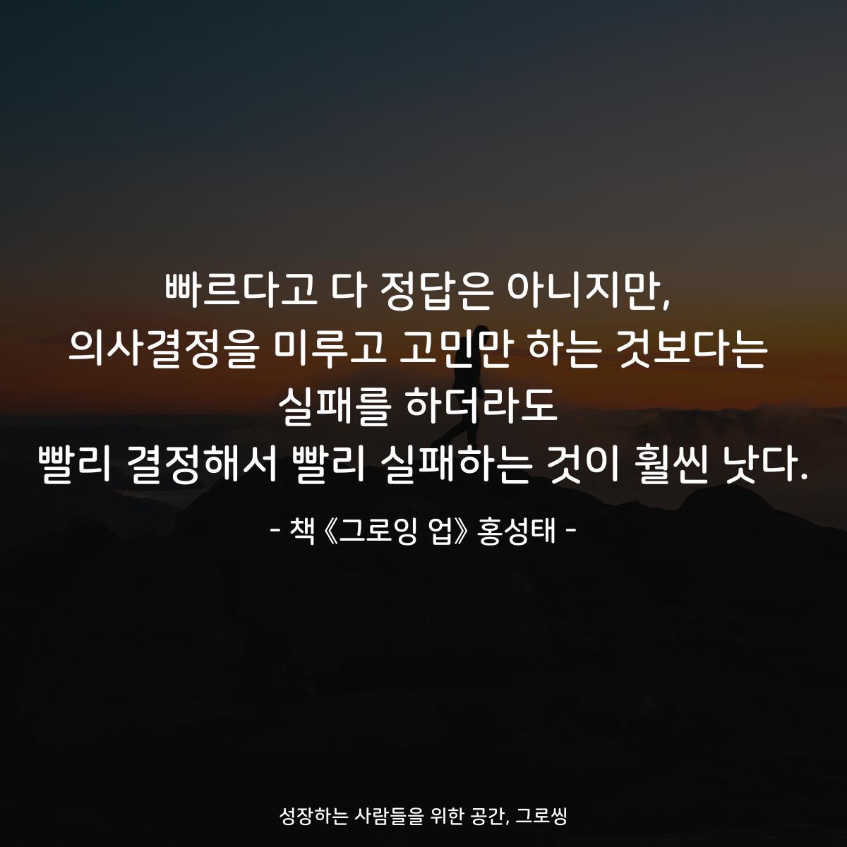 빠르다고 다 정답은 아니지만, 의사결정을 미루고 고민만 하는 것보다는 실패를 하더라도 빨리 결정해서 빨리 실패하는 것이 훨씬 낫다. - 책 《그로잉 업》 홍성태
