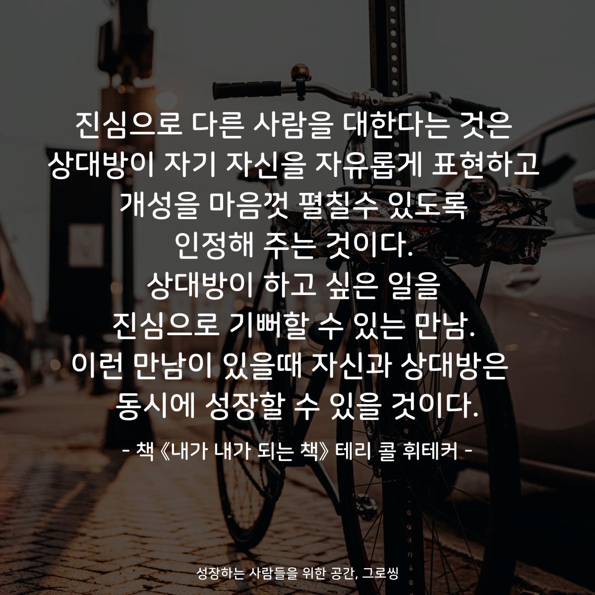 진심으로 다른 사람을 대한다는 것은 상대방이 자기 자신을 자유롭게 표현하고 개성을 마음껏 펼칠수 있도록 인정해 주는 것이다. 상대방이 하고 싶은 일을 진심으로 기뻐할 수 있는 만남. 이런 만남이 있을때 자신과 상대방은  동시에 성장할 수 있을 것이다. - 책 《내가 내가 되는 책》 테리 콜 휘테커