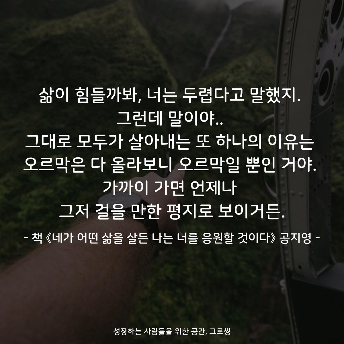 삶이 힘들까봐, 너는 두렵다고 말했지. 그런데 말이야.. 그대로 모두가 살아내는 또 하나의 이유는 오르막은 다 올라보니 오르막일 뿐인 거야. 가까이 가면 언제나 그저 걸을 만한 평지로 보이거든. - 책 《네가 어떤 삶을 살든 나는 너를 응원할 것이다》 공지영