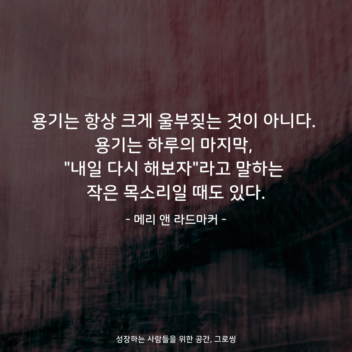 용기는 항상 크게 울부짖는 것이 아니다. 용기는 하루의 마지막, "내일 다시 해보자"라고 말하는 작은 목소리일 때도 있다. - 메리 앤 라드마커