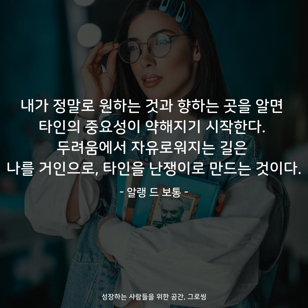 내가 정말로 원하는 것과 향하는 곳을 알면 타인의 중요성이 약해지기 시작한다. 두려움에서 자유로워지는 길은 나를 거인으로, 타인을 난쟁이로 만드는 것이다. - 알랭 드 보통