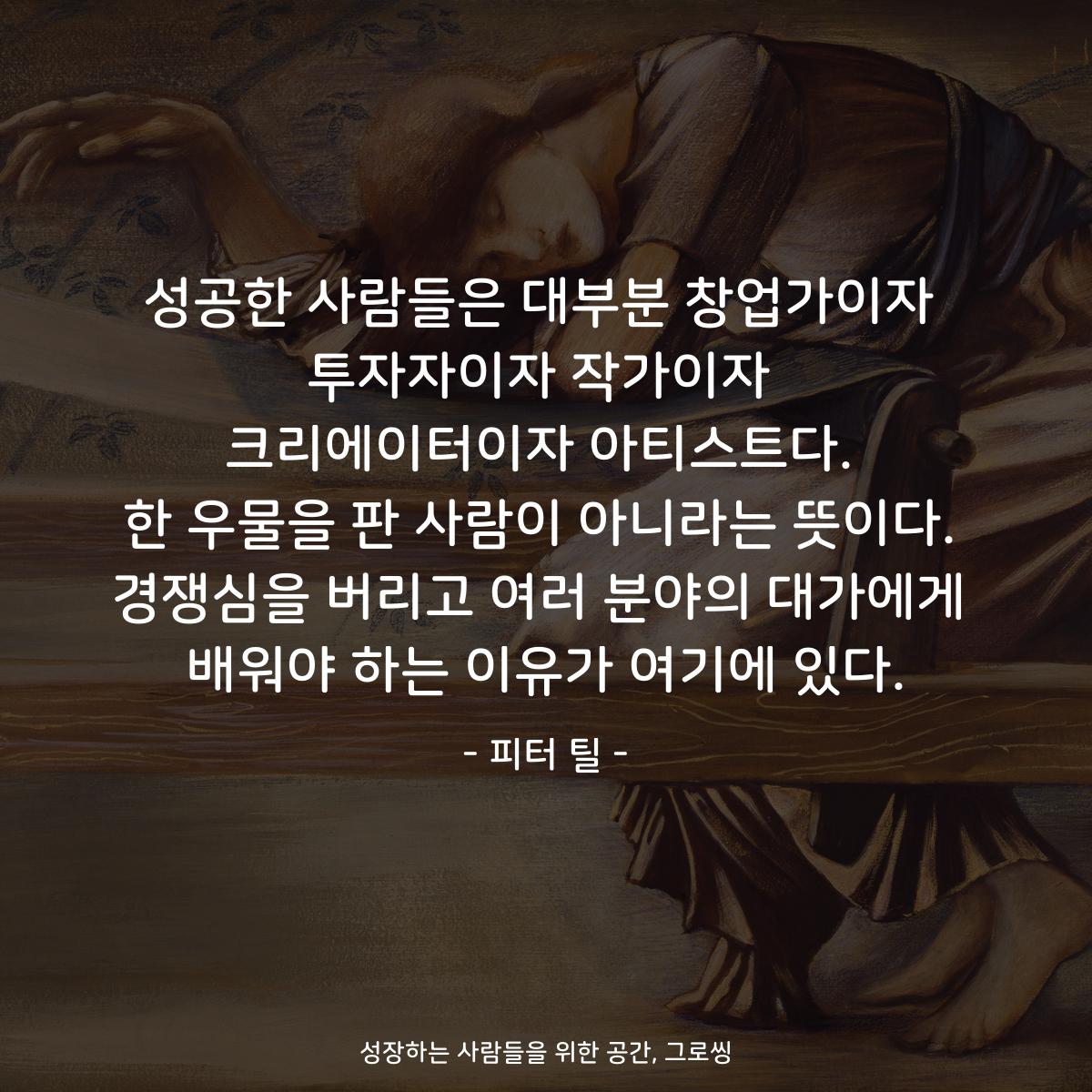 성공한 사람들은 대부분 창업가이자 투자자이자 작가이자 크리에이터이자 아티스트다. 한 우물을 판 사람이 아니라는 뜻이다. 경쟁심을 버리고 여러 분야의 대가에게 배워야 하는 이유가 여기에 있다. - 피터 틸