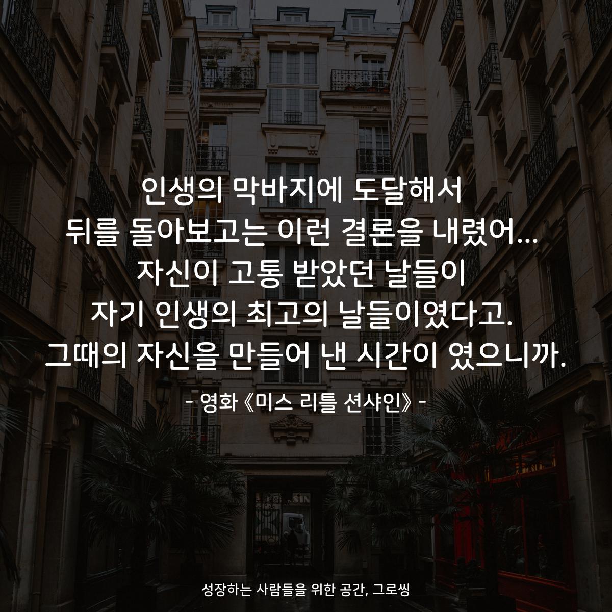 인생의 막바지에 도달해서 뒤를 돌아보고는 이런 결론을 내렸어... 자신이 고통 받았던 날들이 자기 인생의 최고의 날들이였다고. 그때의 자신을 만들어 낸 시간이 였으니까. - 영화 《미스 리틀 션샤인》