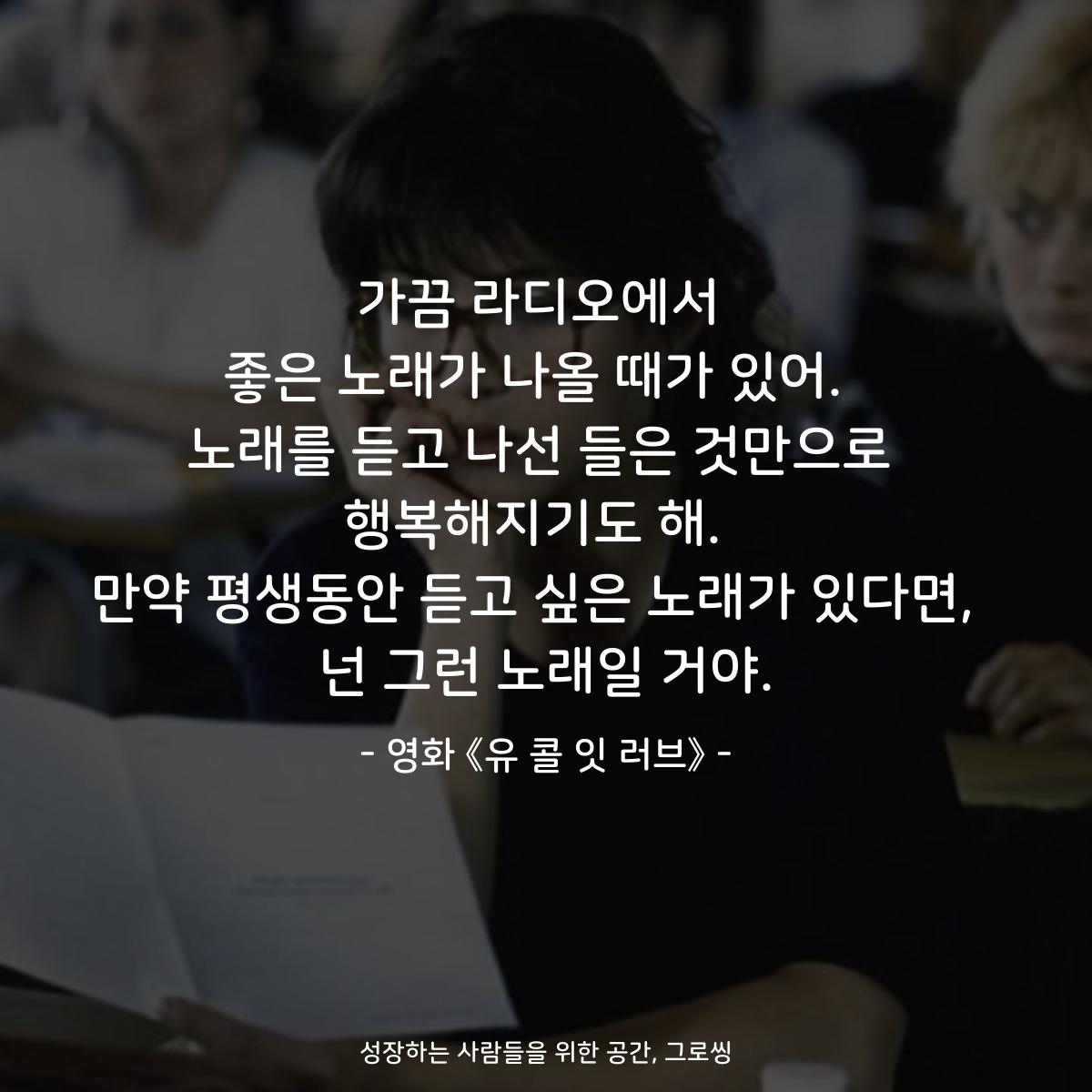 가끔 라디오에서 좋은 노래가 나올 때가 있어.  노래를 듣고 나선 들은 것만으로 행복해지기도 해.  만약 평생동안 듣고 싶은 노래가 있다면,  넌 그런 노래일 거야. - 영화 《유 콜 잇 러브》