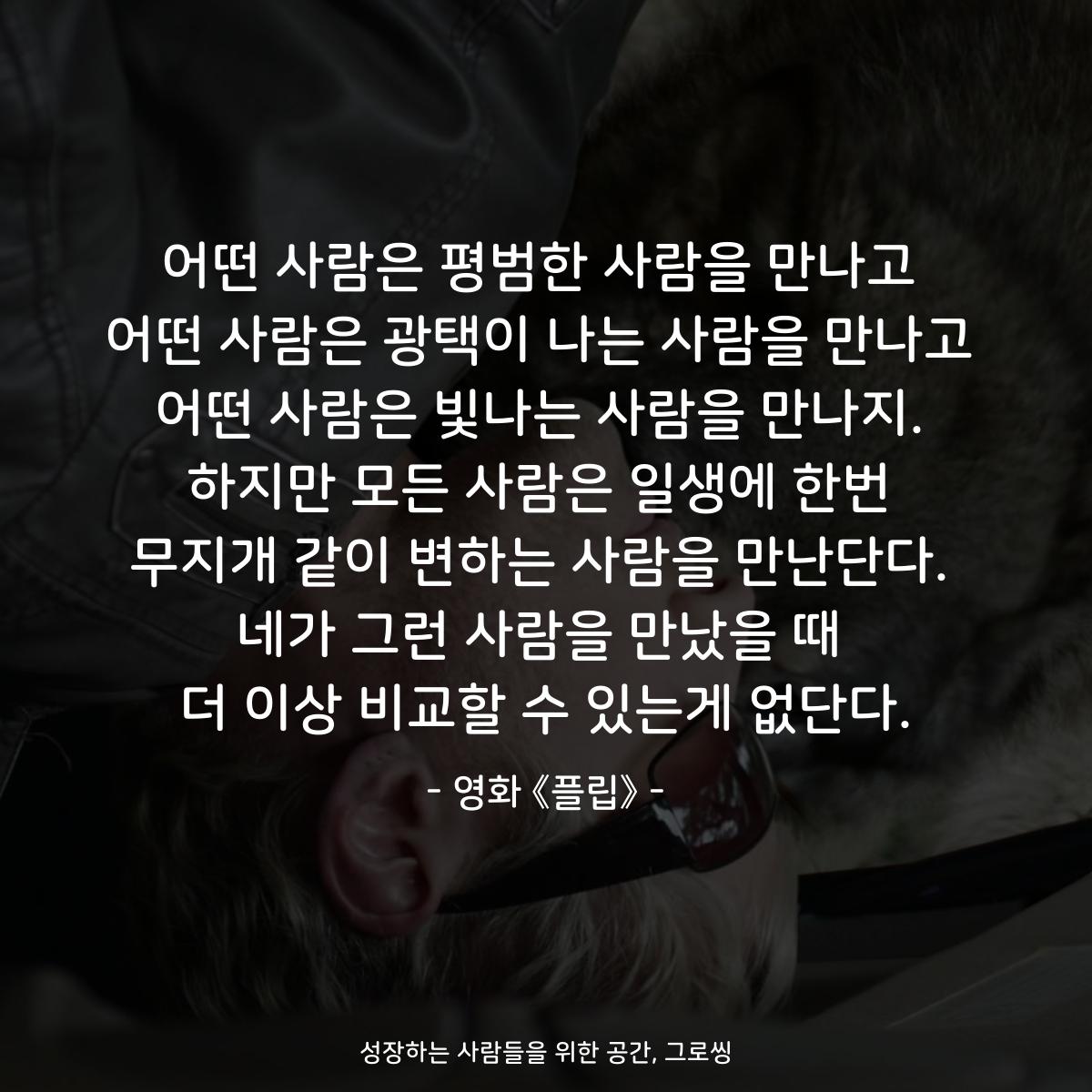 어떤 사람은 평범한 사람을 만나고 어떤 사람은 광택이 나는 사람을 만나고 어떤 사람은 빛나는 사람을 만나지. 하지만 모든 사람은 일생에 한번 무지개 같이 변하는 사람을 만난단다. 네가 그런 사람을 만났을 때 더 이상 비교할 수 있는게 없단다. - 영화 《플립》