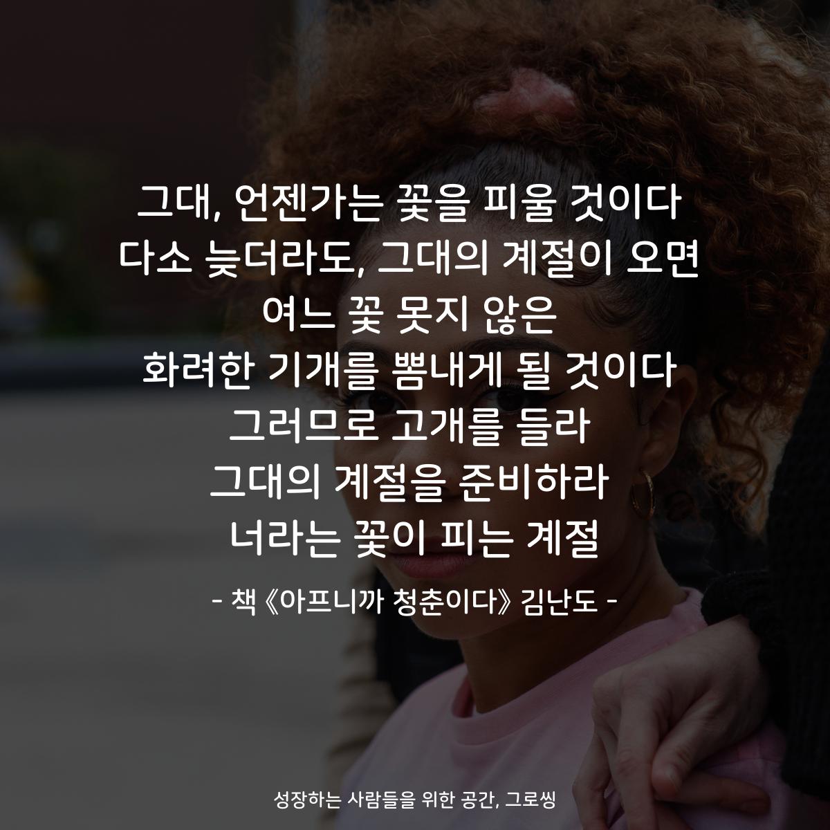 그대, 언젠가는 꽃을 피울 것이다 다소 늦더라도, 그대의 계절이 오면 여느 꽃 못지 않은 화려한 기개를 뽐내게 될 것이다 그러므로 고개를 들라 그대의 계절을 준비하라 너라는 꽃이 피는 계절 - 책 《아프니까 청춘이다》 김난도