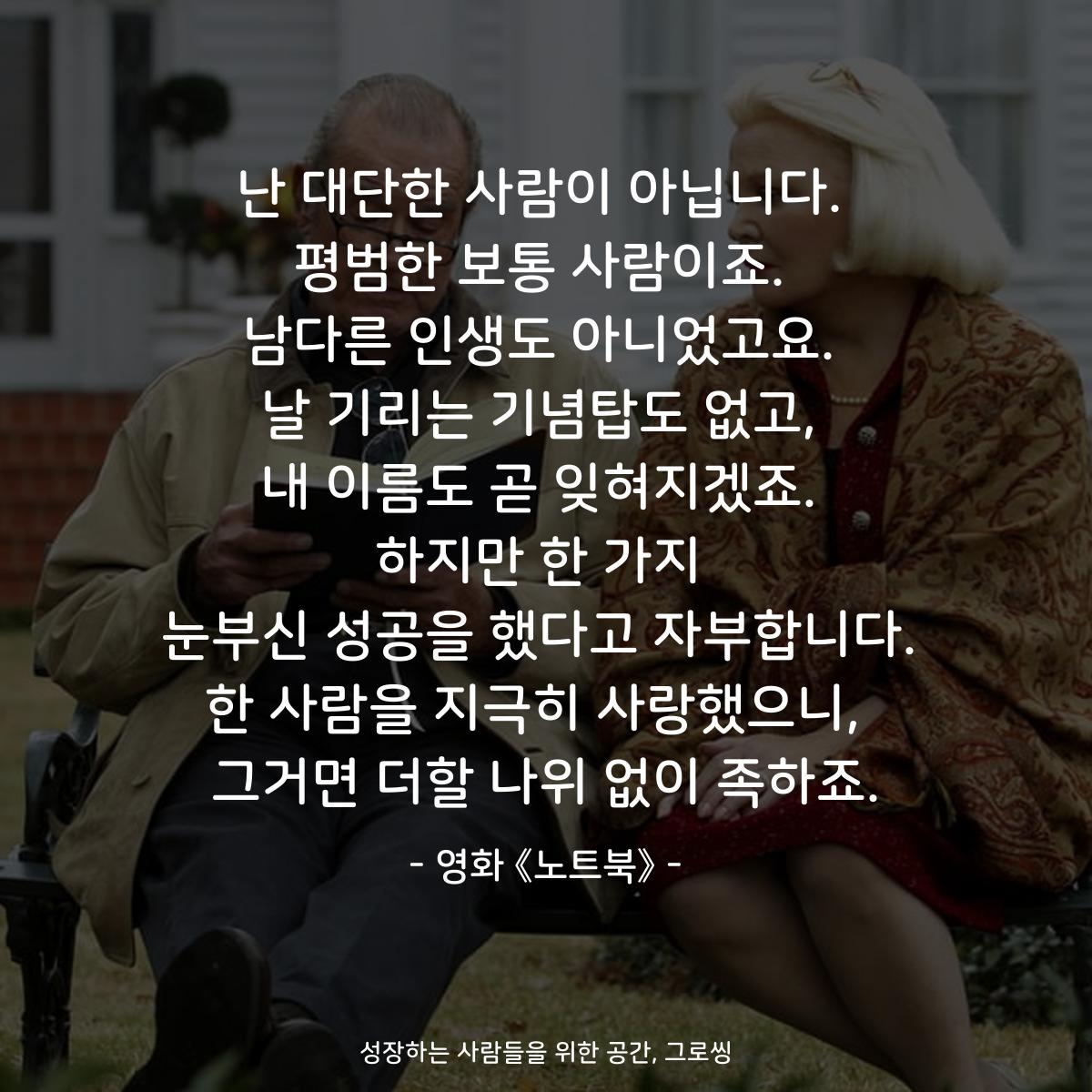 난 대단한 사람이 아닙니다. 평범한 보통 사람이죠. 남다른 인생도 아니었고요. 날 기리는 기념탑도 없고, 내 이름도 곧 잊혀지겠죠. 하지만 한 가지 눈부신 성공을 했다고 자부합니다. 한 사람을 지극히 사랑했으니,  그거면 더할 나위 없이 족하죠. - 영화 《노트북》