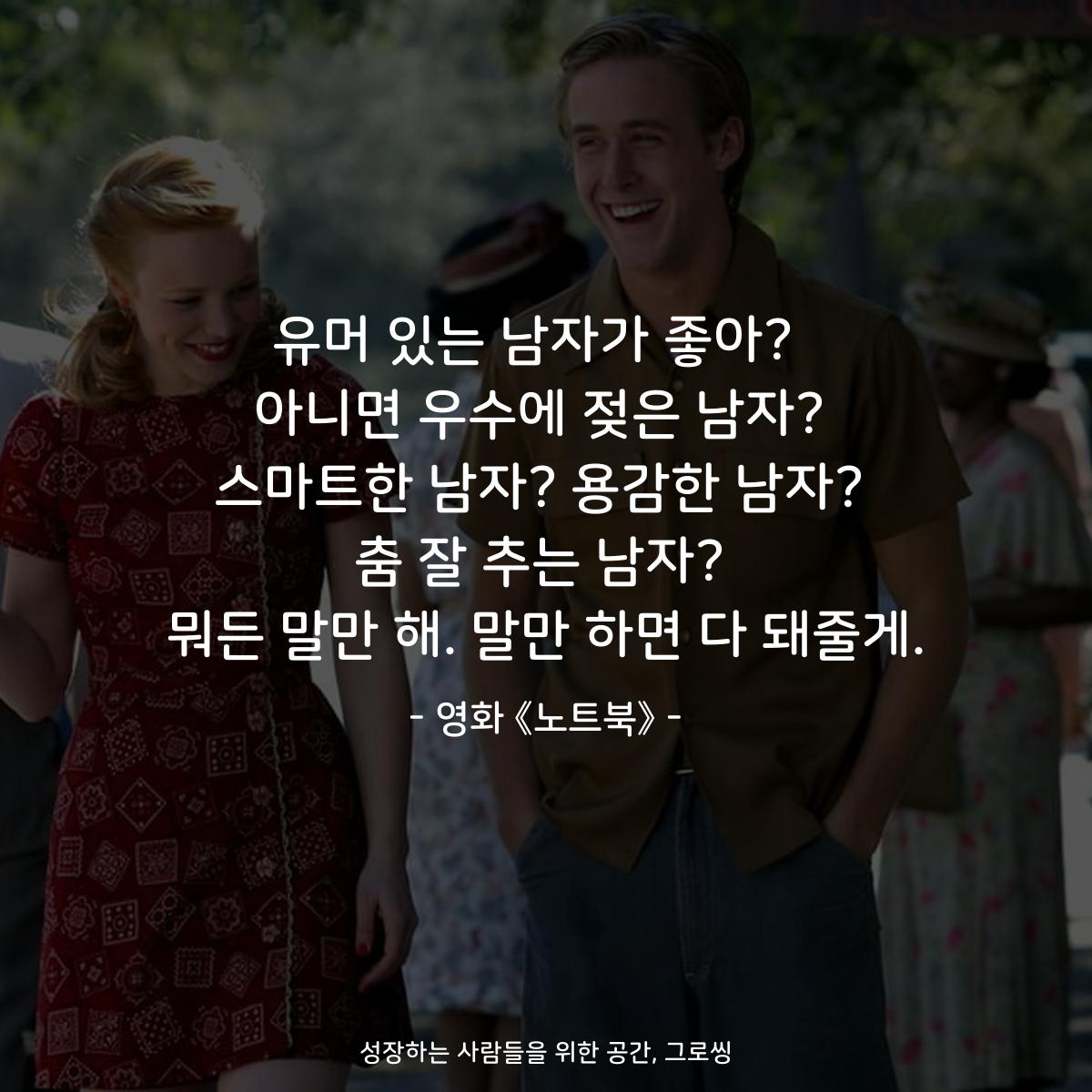 유머 있는 남자가 좋아?  아니면 우수에 젖은 남자? 스마트한 남자? 용감한 남자? 춤 잘 추는 남자? 뭐든 말만 해. 말만 하면 다 돼줄게. - 영화 《노트북》