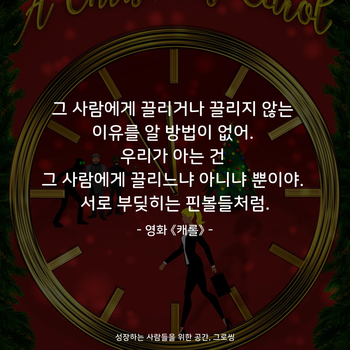 그 사람에게 끌리거나 끌리지 않는 이유를 알 방법이 없어. 우리가 아는 건 그 사람에게 끌리느냐 아니냐 뿐이야. 서로 부딪히는 핀볼들처럼. - 영화 《캐롤》