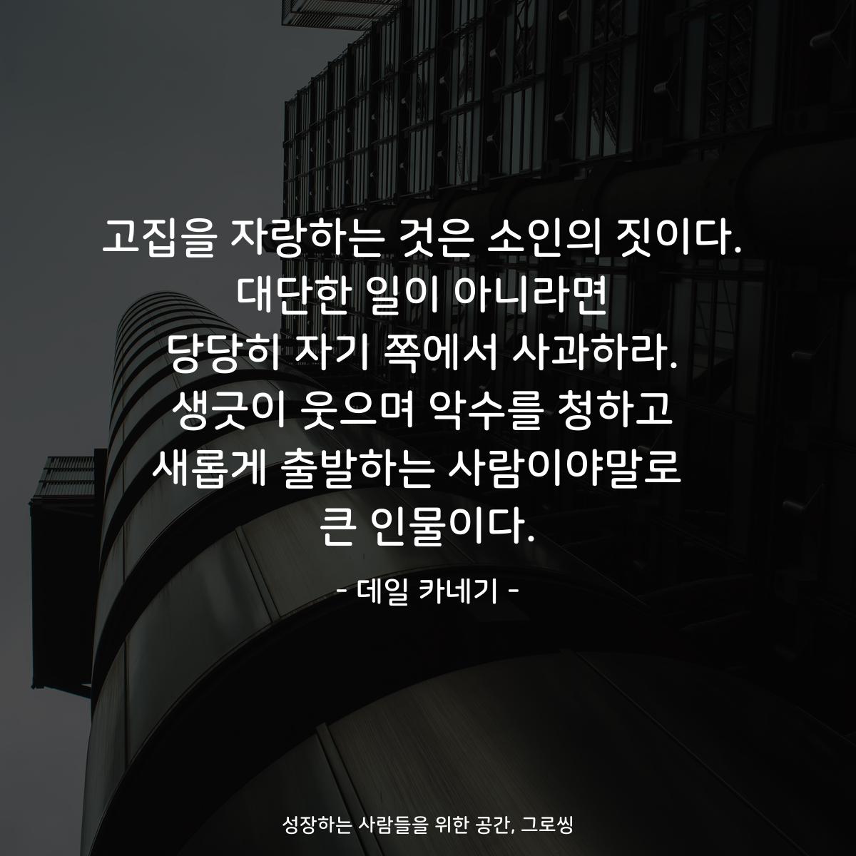 고집을 자랑하는 것은 소인의 짓이다. 대단한 일이 아니라면 당당히 자기 쪽에서 사과하라. 생긋이 웃으며 악수를 청하고 새롭게 출발하는 사람이야말로  큰 인물이다. - 데일 카네기