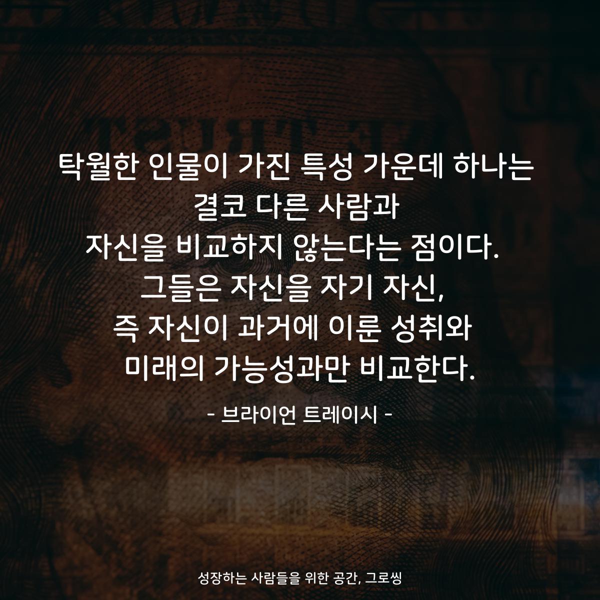 탁월한 인물이 가진 특성 가운데 하나는 결코 다른 사람과 자신을 비교하지 않는다는 점이다.  그들은 자신을 자기 자신,  즉 자신이 과거에 이룬 성취와  미래의 가능성과만 비교한다. - 브라이언 트레이시