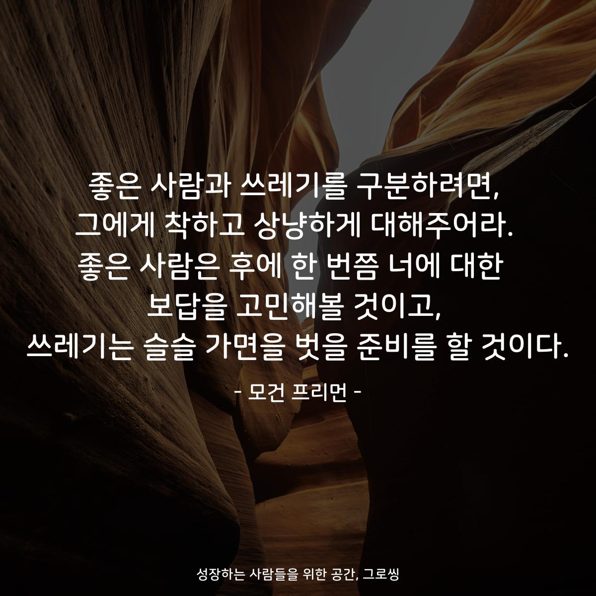 좋은 사람과 쓰레기를 구분하려면, 그에게 착하고 상냥하게 대해주어라. 좋은 사람은 후에 한 번쯤 너에 대한  보답을 고민해볼 것이고, 쓰레기는 슬슬 가면을 벗을 준비를 할 것이다. - 모건 프리먼