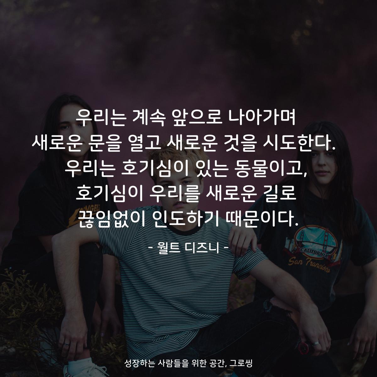 우리는 계속 앞으로 나아가며 새로운 문을 열고 새로운 것을 시도한다.  우리는 호기심이 있는 동물이고, 호기심이 우리를 새로운 길로 끊임없이 인도하기 때문이다. - 월트 디즈니