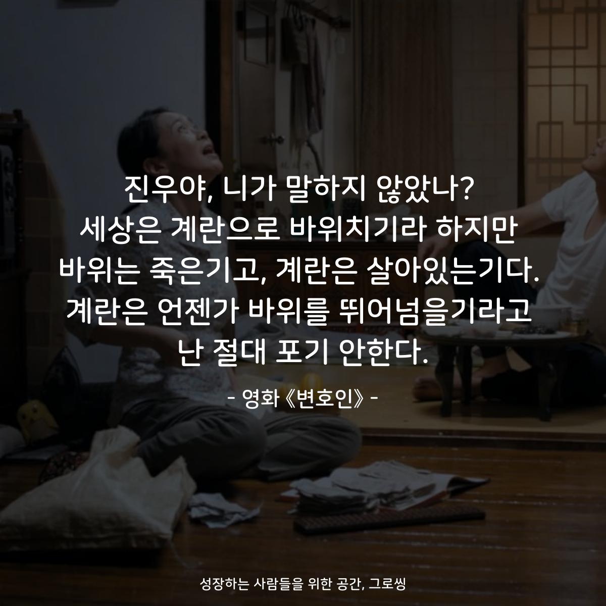 진우야, 니가 말하지 않았나? 세상은 계란으로 바위치기라 하지만 바위는 죽은기고, 계란은 살아있는기다. 계란은 언젠가 바위를 뛰어넘을기라고 난 절대 포기 안한다. - 영화 《변호인》