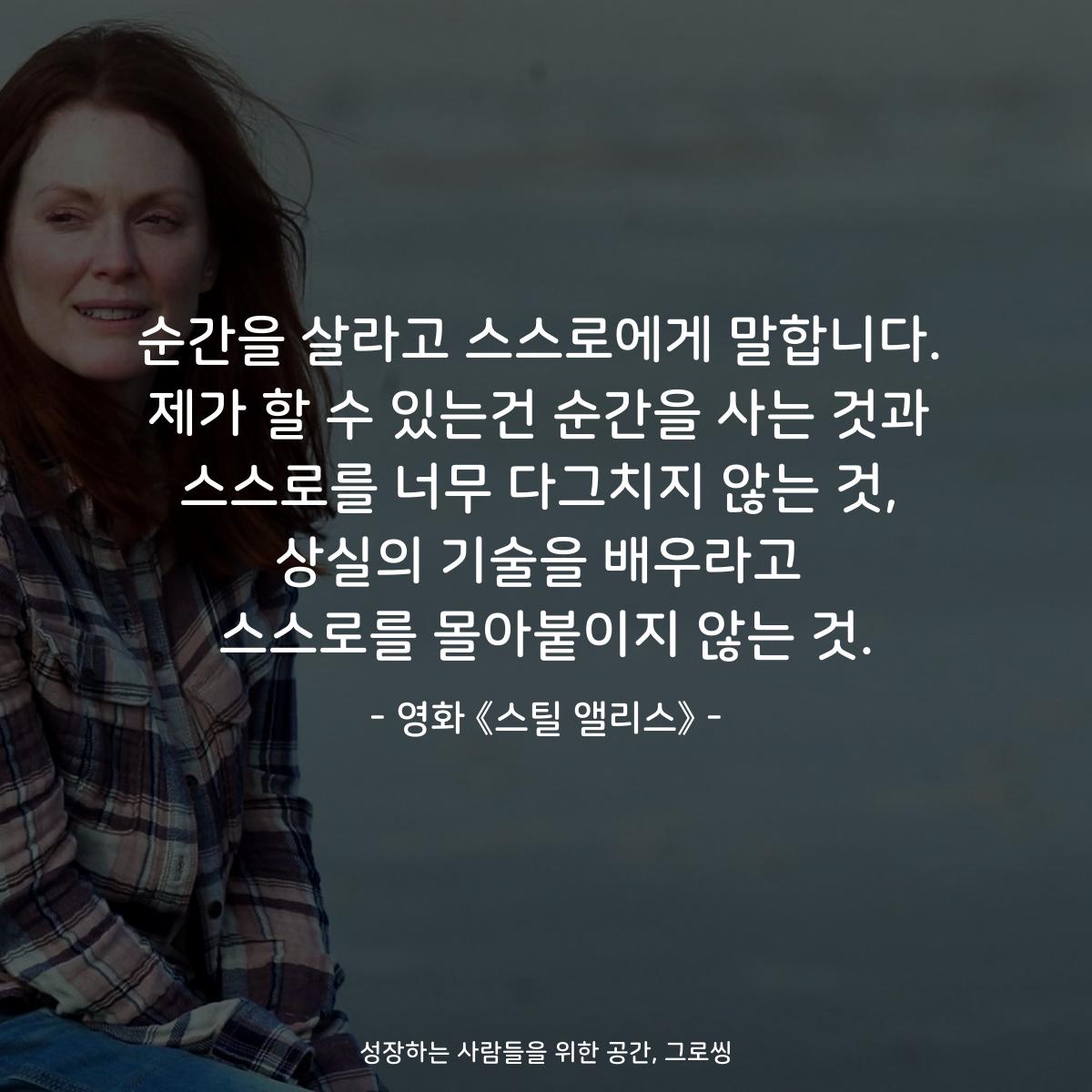 순간을 살라고 스스로에게 말합니다. 제가 할 수 있는건 순간을 사는 것과 스스로를 너무 다그치지 않는 것, 상실의 기술을 배우라고 스스로를 몰아붙이지 않는 것. - 영화 《스틸 앨리스》