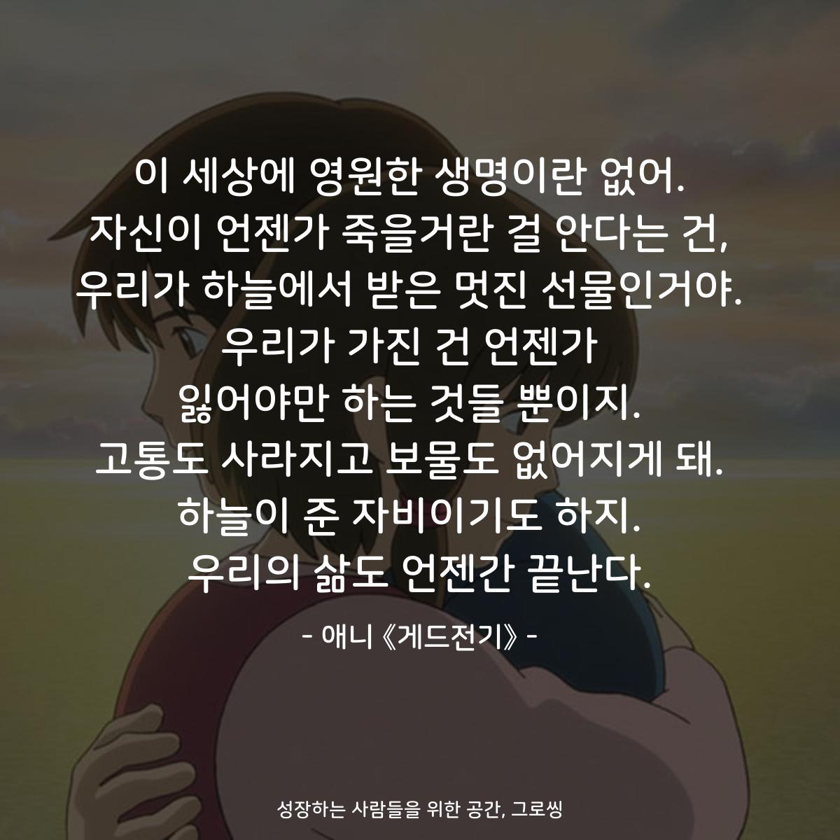 이 세상에 영원한 생명이란 없어.  자신이 언젠가 죽을거란 걸 안다는 건,  우리가 하늘에서 받은 멋진 선물인거야.  우리가 가진 건 언젠가  잃어야만 하는 것들 뿐이지.  고통도 사라지고 보물도 없어지게 돼.  하늘이 준 자비이기도 하지.  우리의 삶도 언젠간 끝난다. - 애니 《게드전기》