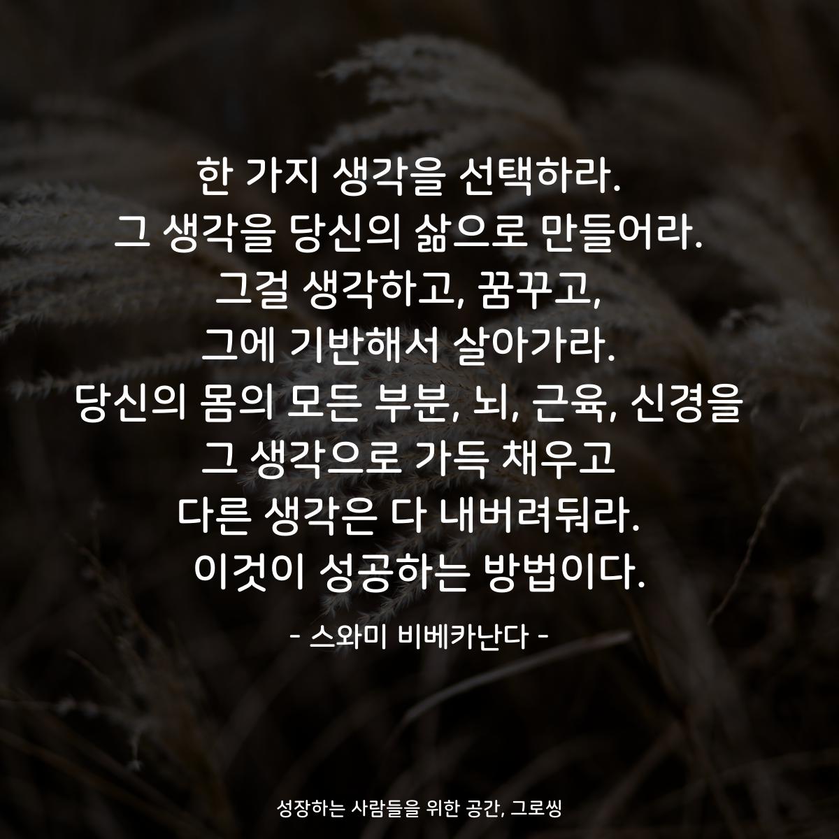 한 가지 생각을 선택하라.  그 생각을 당신의 삶으로 만들어라.  그걸 생각하고, 꿈꾸고,  그에 기반해서 살아가라.  당신의 몸의 모든 부분, 뇌, 근육, 신경을  그 생각으로 가득 채우고  다른 생각은 다 내버려둬라.  이것이 성공하는 방법이다. - 스와미 비베카난다