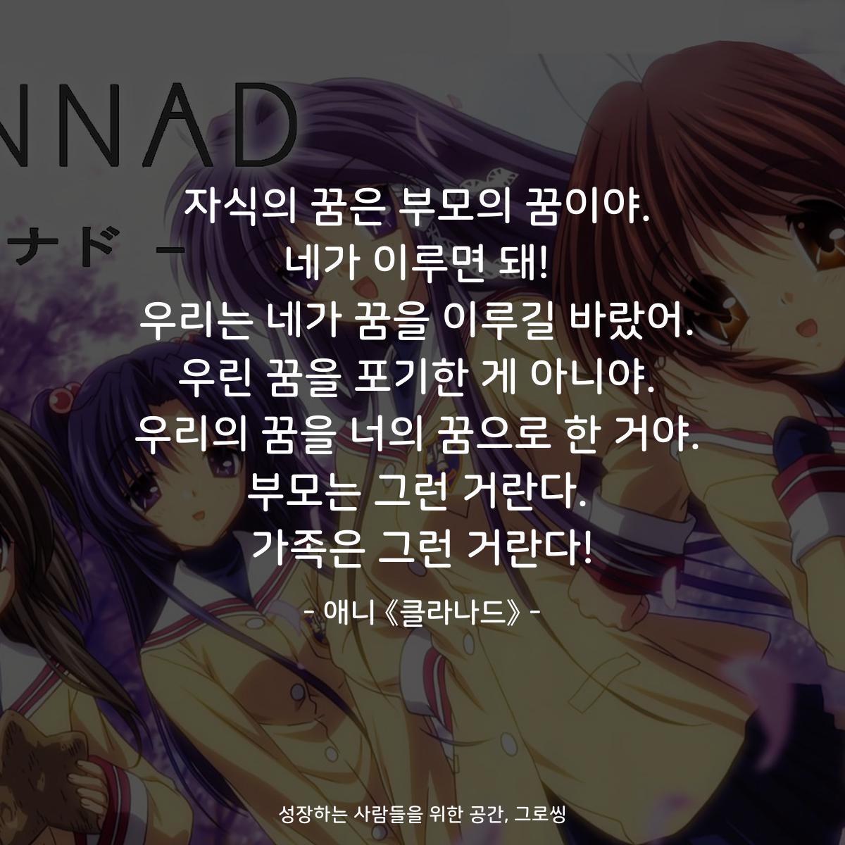 자식의 꿈은 부모의 꿈이야. 네가 이루면 돼! 우리는 네가 꿈을 이루길 바랐어. 우린 꿈을 포기한 게 아니야. 우리의 꿈을 너의 꿈으로 한 거야. 부모는 그런 거란다. 가족은 그런 거란다! - 애니 《클라나드》