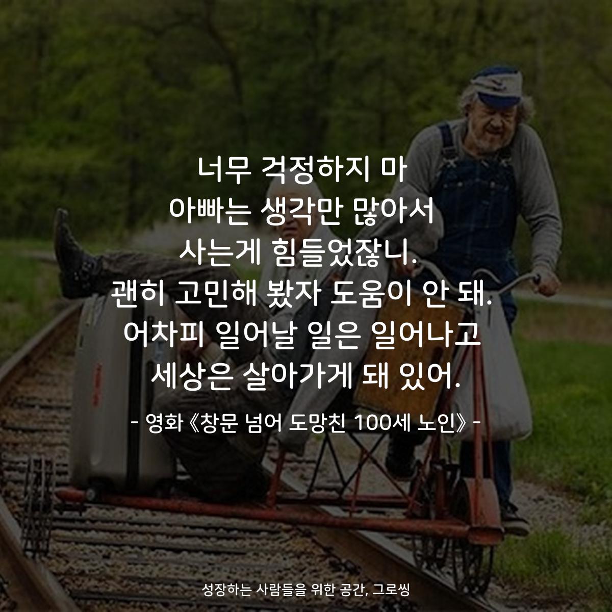 너무 걱정하지 마 아빠는 생각만 많아서 사는게 힘들었잖니.  괜히 고민해 봤자 도움이 안 돼. 어차피 일어날 일은 일어나고 세상은 살아가게 돼 있어. - 영화 《창문 넘어 도망친 100세 노인》