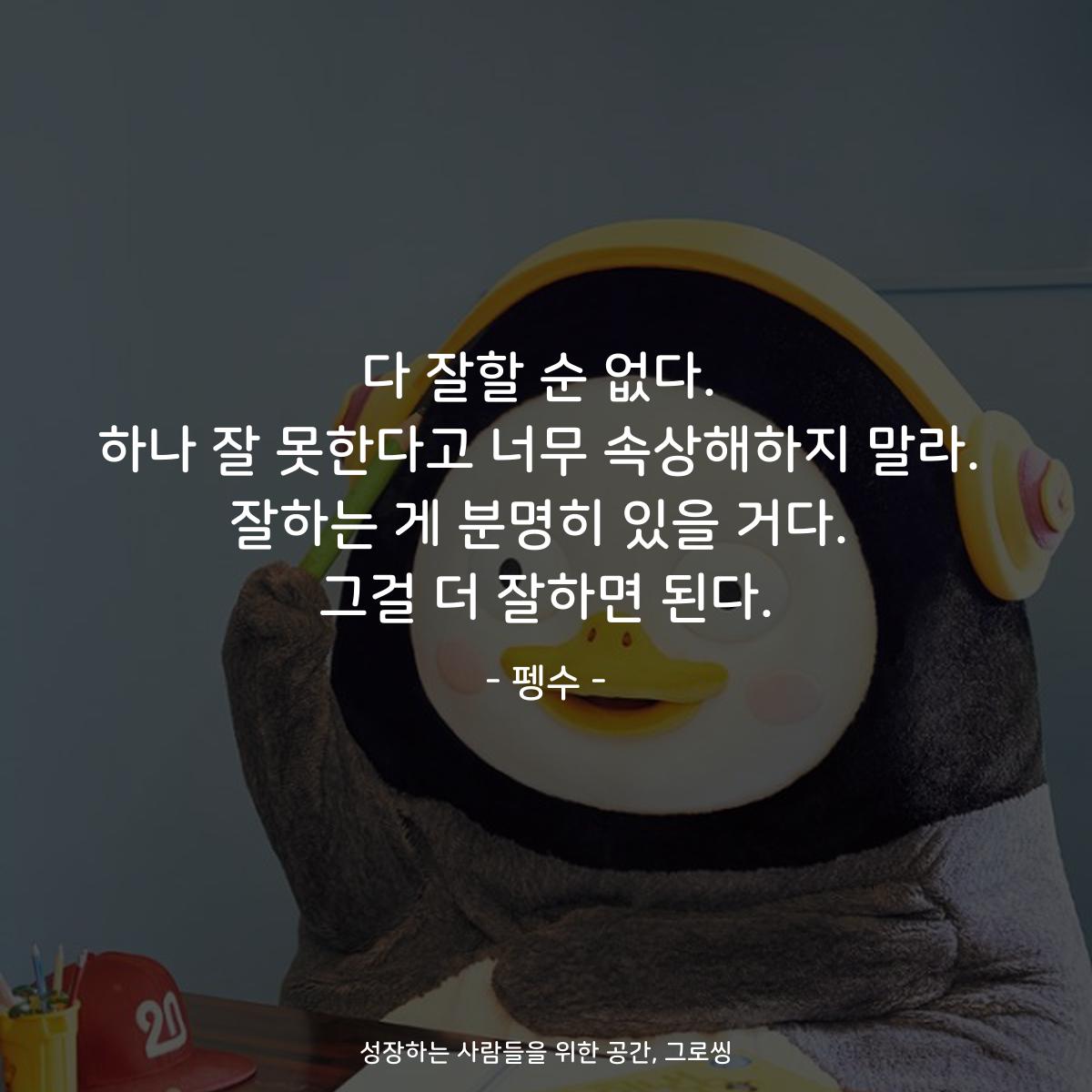 다 잘할 순 없다. 하나 잘 못한다고 너무 속상해하지 말라. 잘하는 게 분명히 있을 거다. 그걸 더 잘하면 된다. - 펭수
